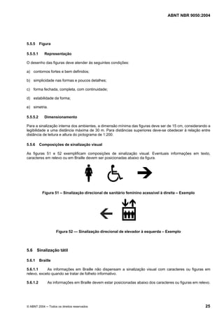 ABNT NBR 9050:2004
© ABNT 2004 ─ Todos os direitos reservados 25
5.5.5 Figura
5.5.5.1 Representação
O desenho das figuras deve atender às seguintes condições:
a) contornos fortes e bem definidos;
b) simplicidade nas formas e poucos detalhes;
c) forma fechada, completa, com continuidade;
d) estabilidade da forma;
e) simetria.
5.5.5.2 Dimensionamento
Para a sinalização interna dos ambientes, a dimensão mínima das figuras deve ser de 15 cm, considerando a
legibilidade a uma distância máxima de 30 m. Para distâncias superiores deve-se obedecer à relação entre
distância de leitura e altura do pictograma de 1:200.
5.5.6 Composições de sinalização visual
As figuras 51 e 52 exemplificam composições de sinalização visual. Eventuais informações em texto,
caracteres em relevo ou em Braille devem ser posicionadas abaixo da figura.
Figura 51 – Sinalização direcional de sanitário feminino acessível à direita – Exemplo
Figura 52 — Sinalização direcional de elevador à esquerda – Exemplo
5.6 Sinalização tátil
5.6.1 Braille
5.6.1.1 As informações em Braille não dispensam a sinalização visual com caracteres ou figuras em
relevo, exceto quando se tratar de folheto informativo.
5.6.1.2 As informações em Braille devem estar posicionadas abaixo dos caracteres ou figuras em relevo.
 
