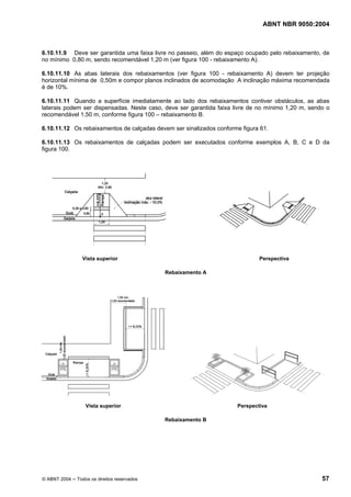 ABNT NBR 9050:2004
© ABNT 2004 ─ Todos os direitos reservados 57
6.10.11.9 Deve ser garantida uma faixa livre no passeio, além do espaço ocupado pelo rebaixamento, de
no mínimo 0,80 m, sendo recomendável 1,20 m (ver figura 100 - rebaixamento A).
6.10.11.10 As abas laterais dos rebaixamentos (ver figura 100 - rebaixamento A) devem ter projeção
horizontal mínima de 0,50m e compor planos inclinados de acomodação A inclinação máxima recomendada
é de 10%.
6.10.11.11 Quando a superfície imediatamente ao lado dos rebaixamentos contiver obstáculos, as abas
laterais podem ser dispensadas. Neste caso, deve ser garantida faixa livre de no mínimo 1,20 m, sendo o
recomendável 1,50 m, conforme figura 100 – rebaixamento B.
6.10.11.12 Os rebaixamentos de calçadas devem ser sinalizados conforme figura 61.
6.10.11.13 Os rebaixamentos de calçadas podem ser executados conforme exemplos A, B, C e D da
figura 100.
Vista superior Perspectiva
Rebaixamento A
Vista superior Perspectiva
Rebaixamento B
 