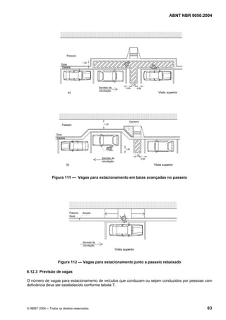ABNT NBR 9050:2004
© ABNT 2004 ─ Todos os direitos reservados 63
Figura 111 — Vagas para estacionamento em baias avançadas no passeio
Figura 112 — Vagas para estacionamento junto a passeio rebaixado
6.12.3 Previsão de vagas
O número de vagas para estacionamento de veículos que conduzam ou sejam conduzidos por pessoas com
deficiência deve ser estabelecido conforme tabela 7.
 