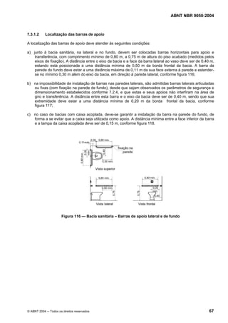 ABNT NBR 9050:2004
© ABNT 2004 ─ Todos os direitos reservados 67
7.3.1.2 Localização das barras de apoio
A localização das barras de apoio deve atender às seguintes condições:
a) junto à bacia sanitária, na lateral e no fundo, devem ser colocadas barras horizontais para apoio e
transferência, com comprimento mínimo de 0,80 m, a 0,75 m de altura do piso acabado (medidos pelos
eixos de fixação). A distância entre o eixo da bacia e a face da barra lateral ao vaso deve ser de 0,40 m,
estando esta posicionada a uma distância mínima de 0,50 m da borda frontal da bacia. A barra da
parede do fundo deve estar a uma distância máxima de 0,11 m da sua face externa à parede e estender-
se no mínimo 0,30 m além do eixo da bacia, em direção à parede lateral, conforme figura 116;
b) na impossibilidade de instalação de barras nas paredes laterais, são admitidas barras laterais articuladas
ou fixas (com fixação na parede de fundo), desde que sejam observados os parâmetros de segurança e
dimensionamento estabelecidos conforme 7.2.4, e que estas e seus apoios não interfiram na área de
giro e transferência. A distância entre esta barra e o eixo da bacia deve ser de 0,40 m, sendo que sua
extremidade deve estar a uma distância mínima de 0,20 m da borda frontal da bacia, conforme
figura 117;
c) no caso de bacias com caixa acoplada, deve-se garantir a instalação da barra na parede do fundo, de
forma a se evitar que a caixa seja utilizada como apoio. A distância mínima entre a face inferior da barra
e a tampa da caixa acoplada deve ser de 0,15 m, conforme figura 118.
Figura 116 — Bacia sanitária – Barras de apoio lateral e de fundo
 