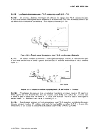 ABNT NBR 9050:2004
© ABNT 2004 ─ Todos os direitos reservados 81
8.2.1.2 Localização dos espaços para P.C.R. e assentos para P.M.R. e P.O.
8.2.1.2.1 Em cinemas, a distância mínima para a localização dos espaços para P.C.R. e os assentos para
P.M.R. deve ser calculada traçando-se um ângulo visual de no máximo 30º a partir do limite superior da tela
até a linha do horizonte visual com altura de 1,15 m do piso conforme figura 146.
Figura 146 — Ângulo visual dos espaços para P.C.R. em cinemas — Exemplo
8.2.1.2.2 Em teatros, auditórios ou similares, a localização dos espaços para P.C.R. e dos assentos para
P.M.R. deve ser calculada de forma a garantir a visualização da atividade desenvolvida no palco, conforme
figura 147.
Figura 147 — Ângulo visual dos espaços para P.C.R. em teatros — Exemplo
8.2.1.2.3 A localização dos espaços deve ser calculada traçando-se um ângulo visual de 30º a partir do
limite superior da boca de cena até a linha do horizonte visual (L.H.), com a altura de 1,15 m do piso.
A altura do piso do palco deve ser inferior à L.H. visual com altura de 1,15 m do piso da localização do
espaço para P.C.R. e assentos para P.M.R., conforme figura 147.
8.2.1.2.4 Quando existir anteparo em frente aos espaços para P.C.R., sua altura e distância não devem
bloquear o ângulo visual de 30º medido a partir da linha visual padrão com altura de 1,15 m do piso até o
limite inferior da tela ou local do palco onde a atividade é desenvolvida, conforme figura 148.
 