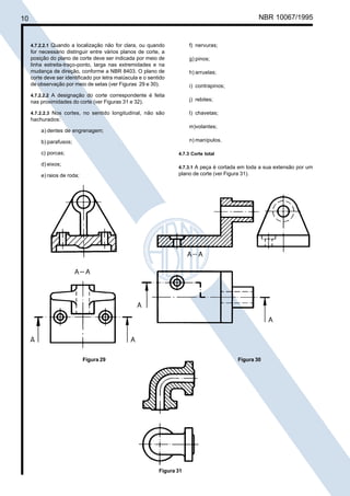 10

Cópia não autorizada

NBR 10067/1995

4.7.2.2.1 Quando a localização não for clara, ou quando
for necessário distinguir entre vários planos de corte, a
posição do plano de corte deve ser indicada por meio de
linha estreita-traço-ponto, larga nas extremidades e na
mudança de direção, conforme a NBR 8403. O plano de
corte deve ser identificado por letra maiúscula e o sentido
de observação por meio de setas (ver Figuras 29 e 30).

f) nervuras;
g) pinos;
h) arruelas;
i) contrapinos;

4.7.2.2.2 A designação do corte correspondente é feita
nas proximidades do corte (ver Figuras 31 e 32).

j) rebites;

4.7.2.2.3 Nos cortes, no sentido longitudinal, não são

l) chavetas;

hachurados:
m)volantes;

a) dentes de engrenagem;

n) manípulos.

b) parafusos;
c) porcas;

4.7.3 Corte total

d) eixos;

4.7.3.1 A peça é cortada em toda a sua extensão por um

plano de corte (ver Figura 31).

e) raios de roda;

Figura 29

Figura 30

Figura 31

 