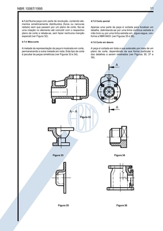 NBR 10067/1995

Cópia não autorizada

11

4.7.3.2 Numa peça com parte de revolução, contendo ele-

4.7.5 Corte parcial

mentos simetricamente distribuídos (furos ou nervuras
radiais) sem que passem por um plano de corte, faz-se
uma rotação no elemento até coincidir com o respectivo
plano de corte e rebate-se, sem fazer nenhuma menção
especial (ver Figura 32).

Apenas uma parte da peça é cortada para focalizar um
detalhe, delimitando-se por uma linha contínua estreita à
mão livre ou por uma linha estreita em zigue-zague, conforme a NBR 8403 (ver Figuras 35 e 36).

4.7.4 Meio-corte

4.7.6 Corte em desvio

A metade da representação da peça é mostrada em corte,
permanecendo a outra metade em vista. Este tipo de corte
é peculiar às peças simétricas (ver Figuras 33 e 34).

A peça é cortada em toda a sua extensão por mais de um
plano de corte, dependendo da sua forma particular e
dos detalhes a serem mostrados (ver Figuras 30, 37 e
38).

Figura 32

Figura 33

Figura 35

Figura 34

Figura 36

 