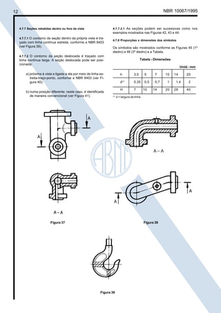 12

Cópia não autorizada

NBR 10067/1995

4.7.7.2.1 As seções podem ser sucessivas como nos
exemplos mostrados nas Figuras 42, 43 e 44.

4.7.7 Seções rebatidas dentro ou fora da vista
4.7.7.1 O contorno da seção dentro da própria vista é traçado com linha contínua estreita, conforme a NBR 8403
(ver Figura 39).

4.7.8 Proporções e dimensões dos símbolos

Os símbolos são mostrados conforme as Figuras 45 (1º
diedro) e 46 (3º diedro) e a Tabela.

4.7.7.2 O contorno da seção deslocada é traçado com

Tabela - Dimensões

linha contínua larga. A seção deslocada pode ser posicionada:

Unid.: mm

a) próxima à vista e ligada a ela por meio de linha estreita-traço-ponto, conforme a NBR 8403 (ver Figura 40);
b) numa posição diferente; neste caso, é identificada
de maneira convencional (ver Figura 41).

h

7

0,35

0,5

0,7

H

Figura 37

5

d(1)

(1)

3,5

7

10

14

d = largura da linha

Figura 38

Figura 39

10
1
20

14
1,4
28

20
2
40

 