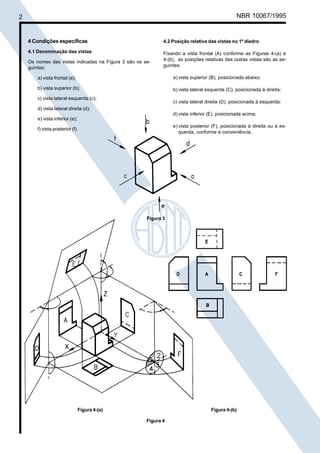2

Cópia não autorizada

NBR 10067/1995

4 Condições específicas

4.2 Posição relativa das vistas no 1º diedro

4.1 Denominação das vistas

Fixando a vista frontal (A) conforme as Figuras 4-(a) e
4-(b), as posições relativas das outras vistas são as seguintes:

Os nomes das vistas indicadas na Figura 3 são os seguintes:
a) vista frontal (a);

a) vista superior (B), posicionada abaixo;

b) vista superior (b);

b) vista lateral esquerda (C), posicionada à direita;

c) vista lateral esquerda (c);

c) vista lateral direita (D), posicionada à esquerda;

d) vista lateral direita (d);
d) vista inferior (E), posicionada acima;
e) vista inferior (e);
e) vista posterior (F), posicionada à direita ou à esquerda, conforme a conveniência.

f) vista posterior (f).

Figura 3

Figura 4-(a)

Figura 4-(b)
Figura 4

 