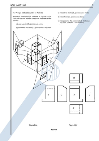 NBR 10067/1995

Cópia não autorizada

3

4.3 Posição relativa das vistas no 3º diedro

c) vista lateral direita (D), posicionada à direita;

Fixando a vista frontal (A) conforme as Figuras 5-(a) e
5-(b), as posições relativas das outras vistas são as seguintes:

d) vista inferior (E), posicionada abaixo;
e) vista posterior (F), posicionada à direita ou à
esquerda, conforme a conveniência

a) vista superior (B), posicionada acima;
b) vista lateral esquerda (C), posicionada à esquerda;

Figura 5-(a)

Figura 5-(b)
Figura 5

 