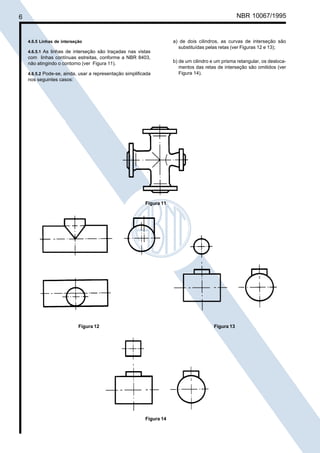 6

Cópia não autorizada

NBR 10067/1995

4.6.5 Linhas de interseção
4.6.5.1 As linhas de interseção são traçadas nas vistas

com linhas contínuas estreitas, conforme a NBR 8403,
não atingindo o contorno (ver Figura 11).
4.6.5.2 Pode-se, ainda, usar a representação simplificada

a) de dois cilindros, as curvas de interseção são
substituídas pelas retas (ver Figuras 12 e 13);
b) de um cilindro e um prisma retangular, os deslocamentos das retas de interseção são omitidos (ver
Figura 14).

nos seguintes casos:

Figura 11

Figura 12

Figura 13

Figura 14

 