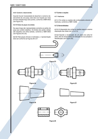NBR 10067/1995

Cópia não autorizada

9

4.6.9 Contorno desenvolvido

4.7 Cortes e seções

Quando houver necessidade de desenhar o contorno desenvolvido de uma peça, este deve ser traçado por meio
de linha estreita-traço-dois pontos, conforme a NBR 8403
(ver Figura 23).

4.7.1 Hachuras

4.6.10 Vistas de peças encurtadas

hachuras, conforme a NBR 12298.
4.7.2 Generalidades

Na peça longa são representadas somente as partes da
peça que contém detalhes. Os limites das partes retidas
são traçados com linha estreita, conforme a NBR 8403
(ver Figuras 24 e 25).
4.6.10.1 Nas peças cônicas e inclinadas, a representação

deve ser conforme as Figuras 26 e 27.

4.7.1.1 Os cortes ou seções são evidenciados através de

4.7.2.1 A disposição dos cortes ou seções segue a mesma
disposição das vistas (ver 4.2 e 4.3).
4.7.2.2 Quando a localização de um plano de corte for

clara, não há necessidade de indicação da sua posição e
identificação (ver Figura 28).

Figura 23

Figura 24

Figura 25

Figura 26

Figura 27

Figura 28

 