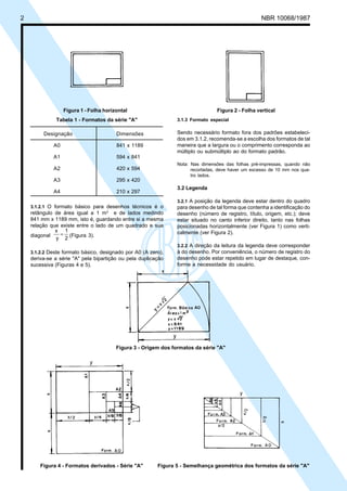 Cópia não autorizada
2                                                                                                     NBR 10068/1987




                    Figura 1 - Folha horizontal                                    Figura 2 - Folha vertical
                Tabela 1 - Formatos da série "A"                  3.1.3 Formato especial


           Designação                     Dimensões               Sendo necessário formato fora dos padrões estabeleci-
                                                                  dos em 3.1.2, recomenda-se a escolha dos formatos de tal
               A0                         841 x 1189              maneira que a largura ou o comprimento corresponda ao
                                                                  múltiplo ou submúltiplo ao do formato padrão.
               A1                         594 x 841
                                                                  Nota: Nas dimensões das folhas pré-impressas, quando não
               A2                         420 x 594                     recortadas, deve haver um excesso de 10 mm nos qua-
                                                                        tro lados.
               A3                         295 x 420
                                                                  3.2 Legenda
               A4                         210 x 297
                                                                  3.2.1 A posição da legenda deve estar dentro do quadro
     3.1.2.1 O formato básico para desenhos técnicos é o          para desenho de tal forma que contenha a identificação do
     retângulo de área igual a 1 m2 e de lados medindo            desenho (número de registro, título, origem, etc.); deve
     841 mm x 1189 mm, isto é, guardando entre si a mesma         estar situado no canto inferior direito, tanto nas folhas
     relação que existe entre o lado de um quadrado e sua         posicionadas horizontalmente (ver Figura 1) como verti-
               x 1
     diagonal    = (Figura 3).                                    calmente (ver Figura 2).
               y 2
                                                                  3.2.2 A direção da leitura da legenda deve corresponder
     3.1.2.2 Deste formato básico, designado por A0 (A zero),     à do desenho. Por conveniência, o número de registro do
     deriva-se a série "A" pela bipartição ou pela duplicação     desenho pode estar repetido em lugar de destaque, con-
     sucessiva (Figuras 4 e 5).                                   forme a necessidade do usuário.




                                          Figura 3 - Origem dos formatos da série "A"




         Figura 4 - Formatos derivados - Série "A"        Figura 5 - Semelhança geométrica dos formatos da série "A"
 