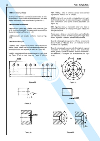 Cópia não autorizada
12                                                                                                    NBR 10126/1987


     6.3 Elementos repetidos                                      NBR 10067), a linha de cota deve cruzar e se estender
                                                                  ligeiramente além do eixo de simetria.
     Se for possível definir a quantidade de elementos de mes-
     mo tamanho e assim, evitar de repetir a mesma cota, eles     6.5.3 Normalmente não se cota em conjunto, porém, quan-
     podem ser cotados como mostram as Figuras 50 e 51.           do for cotado, o grupo de cotas específico para cada objeto
                                                                  deve permanecer, tanto quanto possível, separados (ver
                                                                  Figura 58).
     6.4 Chanfros e escareados
                                                                  6.5.4 Algumas vezes, é necessário cotar uma área ou
     6.4.1 Chanfros devem ser cotados como mostra a Figu-         comprimento limitado de uma superfície, para indicar uma
     ra 52. Nos chanfros de 45° a cotagem pode ser simplifica-    situação especial.
     da, como mostram as Figuras 53 e 54.
                                                                  Neste caso, a área ou o comprimento e sua localização,
     6.4.2 Escareados são cotados conforme mostra a Figu-         são indicados por meio de linha, traço e ponto larga, dese-
     ra 55.                                                       nhada adjacente e paralela à face correspondente.

                                                                  Quando esta exigência especial se referir a um elemento
     6.5 Outras indicações
                                                                  de revolução, a indicação deve ser mostrada somente
                                                                  num lado (ver Figura 59).
     6.5.1 Para evitar a repetição da mesma cota ou evitar cha-
     madas longas, podem ser utilizadas letras de referências,    Quando a localização e a extensão da exigência especial
     em conjunto com uma legenda ou nota (ver Figura 56).         necessitar de identificação, deve-se cotar aproximada-
                                                                  mente, porém, quando o desenho mostrar claramente a
     6.5.2 Em objetos simétricos representados em meio corte      sua extensão, a cotagem não é necessária (ver Figu-
     (ver Figura 57-a)) ou meia vista (ver Figura 57-b)) (ver     ra 60).




                                   Figura 50                                                  Figura 51




                             Figura 52                                                    Figura 53




                             Figura 54                                                    Figura 55
 