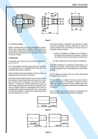 Cópia não autorizada
2                                                                                                     NBR 10126/1987




                                                            Figura 1

     3.1.5 Produto acabado                                         3.2.4 Cotar somente o necessário para descrever o objeto
                                                                   ou produto acabado. Nenhum elemento do objeto ou
     Objeto completamente pronto para montagem ou serviço,         produto acabado deve ser definido por mais de uma cota.
     sendo uma configuração executada conforme desenho.            Exceções podem ser feitas:
     Um produto acabado pode também ser uma etapa pronta
     para posterior processamento (por exemplo: um produto              a) onde for necessário a cotagem de um estágio in-
     fundido ou forjado).                                                  termediário da produção (por exemplo: o tamanho
                                                                           do elemento antes da cementação e acabamento);
     3.2 Aplicação

     A aplicação das cotas deve ser conforme especificado               b) onde a adição de uma cota auxiliar for vantajosa.
     de 3.2.1 a 3.2.7.
                                                                   3.2.5 Não especificar os processos de fabricação ou os
     3.2.1 Toda cotagem necessária para descrever uma peça         métodos de inspeção, exceto quando forem indispensá-
     ou componente, clara e completamente, deve ser repre-         veis para assegurar o bom funcionamento ou intercambia-
     sentada diretamente no desenho.                               bilidade.
     3.2.2 A cotagem deve ser localizada na vista ou corte que
                                                                   3.2.6 A cotagem funcional deve ser escrita diretamente
     represente mais claramente o elemento.
                                                                   no desenho (ver Figura 2)
     3.2.3 Desenhos de detalhes devem usar a mesma unidade
     (por exemplo, milímetro) para todas as cotas sem o empre-     Ocasionalmente a cotagem funcional escrita indireta-
     go do símbolo. Se for necessário, para evitar mau enten-      mente é justificada ou necessária. A Figura 3 mostra o
     dimento, o símbolo da unidade predominante para um            efeito da cotagem funcional escrita indiretamente, acei-
     determinado desenho deve ser incluído na legenda. Onde        tável, mantendo os requisitos dimensionais estabelecidos
     outras unidades devem ser empregadas como parte na            na Figura 2.
     especificação do desenho (por exemplo, N.m. para torque
     ou kPA para pressão), o símbolo da unidade apropriada         3.2.7 A cotagem não funcional deve ser localizada de for-
     deve ser indicado com o valor.                                ma mais conveniente para a produção e inspeção.




                                                            Figura 2




                                                             Figura 3
 