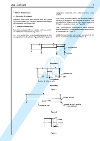 Cópia não autorizada
NBR 10126/1987                                                                                                           3


  4 Método de execução                                            espaço deve ser deixado entre a linha de contorno e linha
                                                                  auxiliar.
  4.1 Elementos de cotagem
                                                                  4.2.2 Linhas auxiliares devem ser perpendiculares ao
  Incluem a linha auxiliar, linha de cota (NBR 8403) limite       elemento dimensionado, entretanto se necessário, pode
  da linha de cota e a cota. Os vários elementos da cotagem       ser desenhado obliquamente a este, (aproximadamente
  são mostrados nas Figuras 4 e 5.                                60°), porém paralelas entre si (ver Figura 6).
  4.2 Linhas auxiliares e cotas
                                                                  4.2.3 A construção da intersecção de linhas auxiliares
  São desenhadas como linhas estreitas contínuas, confor-         deve ser feita com o prolongamento desta além do ponto
  me NBR 8403, mostrado nas Figuras 4 e 5.                        de intersecção (ver Figura 7).

  4.2.1 Linha auxiliar deve ser prolongada ligeiramente além      4.2.4 Linhas auxiliares e cota, sempre que possível, não
  da respectiva linha de cota (ver Figuras 4 e 5). Um pequeno     devem cruzar com outras linhas (ver Figura 8).




                                                          Figura 4-a)




                                                          Figura 4-b)

                                                           Figura 4




                                                           Figura 5




                                                           Figura 6
 