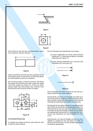 Cópia não autorizada
4                                                                                                     NBR 10126/1987




                                                            Figura 7




                                                            Figura 8

     4.2.5 A linha de cota não deve ser interrompida, mesmo       4.3.1 As indicações são especificadas como segue:
     que o elemento o seja (ver Figura 9).
                                                                       a) a seta é desenhada com linhas curtas formando
                                                                          ângulos de 15°. A seta pode ser aberta, ou fechada
                                                                          preenchida (ver Figura 11);

                                                                       b) o traço oblíquo é desenhado com uma linha curta
                                                                          e inclinado a 45° (ver Figura 12);




                             Figura 9

     4.2.6 O cruzamento das linhas de cota e auxiliares devem
                                                                                          Figura 11
     ser evitados, porém, se isso ocorrer, as linhas não devem
     ser interrompidas no ponto de cruzamento.

     4.2.7 A linha de centro e a linha de contorno, não devem
     ser usadas como linha de cota, porém, podem ser usadas
     como linha auxiliar (ver Figura 10). A linha de centro,
     quando usada como linha auxiliar, deve continuar como
     linha de centro até a linha de contorno do objeto.                                   Figura 12

                                                                  4.3.2 A indicação dos limites da linha de cota deve ter o
                                                                  mesmo tamanho num mesmo desenho.

                                                                  4.3.3 Somente uma forma da indicação dos limites da li-
                                                                  nha de cota deve ser usada num mesmo desenho. Entre-
                                                                  tanto, quando o espaço for mito pequeno, outra forma de
                                                                  indicação de limites pode ser utilizada (ver Figura 24).

                                                                  4.3.4 Quando houver espaço disponível, as setas de limita-
                                                                  ção da linha de cota devem ser apresentadas entre os li-
                                                                  mites da linha de cota (ver Figura 13). Quando o espaço
                                                                  for limitado as setas de limitação da linha de cota, podem
                                                                  ser apresentadas externamente no prolongamento da li-
                                                                  nha de cota, desenhado com esta finalidade (ver Figu-
                             Figura 10
                                                                  ra 14).

     4.3 Limite da linha de cota                                  4.3.5 Somente uma seta de limitação da linha de cota é
                                                                  utilizada na cotagem de raio (ver Figura 15). Pode ser
     A indicação dos limites da linha de cota é feita por meio    dentro ou fora do contorno, (ou linha auxiliar) dependendo
     de setas ou traços oblíquos.                                 do elemento apresentado.
 