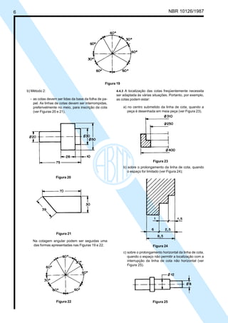 Cópia não autorizada
6                                                                                                      NBR 10126/1987




                                                            Figura 19

         b) Método 2:                                             4.4.3 A localização das cotas freqüentemente necessita
                                                                  ser adaptada às várias situações. Portanto, por exemplo,
            - as cotas devem ser lidas da base da folha de pa-    as cotas podem estar:
              pel. As linhas de cotas devem ser interrompidas,
              preferivelmente no meio, para inscrição da cota           a) no centro submetido da linha de cota, quando a
              (ver Figuras 20 e 21).                                       peça é desenhada em meia peça (ver Figura 23).




                                                                                           Figura 23
                                                                        b) sobre o prolongamento da linha de cota, quando
                                                                           o espaço for limitado (ver Figura 24);
                            Figura 20




                            Figura 21

             Na cotagem angular podem ser seguidas uma
             das formas apresentadas nas Figuras 19 e 22.                                  Figura 24
                                                                        c) sobre o prolongamento horizontal da linha de cota,
                                                                           quando o espaço não permitir a localização com a
                                                                           interrupção da linha de cota não horizontal (ver
                                                                           Figura 25).




                            Figura 22                                                      Figura 25
 