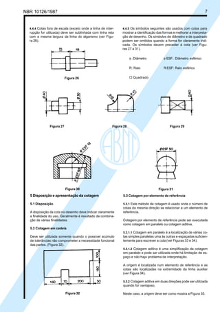 Cópia não autorizada
NBR 10126/1987                                                                                                          7


  4.4.4 Cotas fora de escala (exceto onde a linha de inter-    4.4.5 Os símbolos seguintes são usados com cotas para
  rupção for utilizada) deve ser sublinhada com linha reta     mostrar a identificação das formas e melhorar a interpreta-
  com a mesma largura da linha do algarismo (ver Figu-         ção de desenho. Os símbolos de diâmetro e de quadrado
  ra 26).                                                      podem ser omitidos quando a forma for claramente indi-
                                                               cada. Os símbolos devem preceder à cota (ver Figu-
                                                               ras 27 a 31).

                                                                     φ : Diâmetro          φ ESF: Diâmetro esférico

                                                                     R: Raio               R ESF: Raio esférico


                           Figura 26                                 ¨ Quadrado




               Figura 27                                 Figura 28                              Figura 29




                           Figura 30                                                    Figura 31
  5 Disposição e apresentação da cotagem                       5.3 Cotagem por elemento de referência

  5.1 Disposição                                               5.3.1 Este método de cotagem é usado onde o número de
                                                               cotas da mesma direção se relacionar a um elemento de
  A disposição da cota no desenho deve indicar claramente      referência.
  a finalidade do uso. Geralmente é resultado da combina-
  ção de várias finalidades.                                   Cotagem por elemento de referência pode ser executada
                                                               como cotagem em paralelo ou cotagem aditiva.
  5.2 Cotagem em cadeia
                                                               5.3.1.1 Cotagem em paralelo é a localização de várias co-
  Deve ser utilizada somente quando o possível acúmulo         tas simples paralelas uma às outras e espaçadas suficien-
  de tolerâncias não comprometer a necessidade funcional       temente para escrever a cota (ver Figuras 33 e 34).
  das partes. (Figura 32).
                                                               5.3.1.2 Cotagem aditiva é uma simplificação da cotagem
                                                               em paralelo e pode ser utilizada onde há limitação de es-
                                                               paço e não haja problema de interpretação.

                                                               A origem é localizada num elemento de referência e as
                                                               cotas são localizadas na extremidade da linha auxiliar
                                                               (ver Figura 34).

                                                               5.3.2 Cotagem aditiva em duas direções pode ser utilizada
                                                               quando for vantajoso.

                           Figura 32                           Neste caso, a origem deve ser como mostra a Figura 35.
 