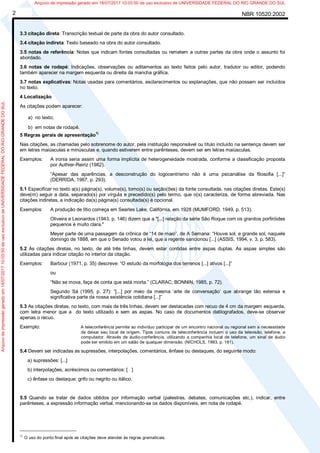 NBR 10520:20022
3.3 citação direta: Transcrição textual de parte da obra do autor consultado.
3.4 citação indireta: Texto baseado na obra do autor consultado.
3.5 notas de referência: Notas que indicam fontes consultadas ou remetem a outras partes da obra onde o assunto foi
abordado.
3.6 notas de rodapé: Indicações, observações ou aditamentos ao texto feitos pelo autor, tradutor ou editor, podendo
também aparecer na margem esquerda ou direita da mancha gráfica.
3.7 notas explicativas: Notas usadas para comentários, esclarecimentos ou explanações, que não possam ser incluídos
no texto.
4 Localização
As citações podem aparecer:
a) no texto;
b) em notas de rodapé.
5 Regras gerais de apresentação
1)
Nas citações, as chamadas pelo sobrenome do autor, pela instituição responsável ou título incluído na sentença devem ser
em letras maiúsculas e minúsculas e, quando estiverem entre parênteses, devem ser em letras maiúsculas.
Exemplos: A ironia seria assim uma forma implícita de heterogeneidade mostrada, conforme a classificação proposta
por Authier-Reiriz (1982).
“Apesar das aparências, a desconstrução do logocentrismo não é uma psicanálise da filosofia [...]”
(DERRIDA, 1967, p. 293).
5.1 Especificar no texto a(s) página(s), volume(s), tomo(s) ou seção(ões) da fonte consultada, nas citações diretas. Este(s)
deve(m) seguir a data, separado(s) por vírgula e precedido(s) pelo termo, que o(s) caracteriza, de forma abreviada. Nas
citações indiretas, a indicação da(s) página(s) consultada(s) é opcional.
Exemplos: A produção de lítio começa em Searles Lake, Califórnia, em 1928 (MUMFORD, 1949, p. 513).
Oliveira e Leonardos (1943, p. 146) dizem que a "[...] relação da série São Roque com os granitos porfiróides
pequenos é muito clara."
Meyer parte de uma passagem da crônica de “14 de maio”, de A Semana: “Houve sol, e grande sol, naquele
domingo de 1888, em que o Senado votou a lei, que a regente sancionou [...] (ASSIS, 1994, v. 3, p. 583).
5.2 As citações diretas, no texto, de até três linhas, devem estar contidas entre aspas duplas. As aspas simples são
utilizadas para indicar citação no interior da citação.
Exemplos: Barbour (1971, p. 35) descreve: “O estudo da morfologia dos terrenos [...] ativos [...]”
ou
“Não se mova, faça de conta que está morta.” (CLARAC; BONNIN, 1985, p. 72).
Segundo Sá (1995, p. 27): “[...] por meio da mesma ‘arte de conversação’ que abrange tão extensa e
significativa parte da nossa existência cotidiana [...]”
5.3 As citações diretas, no texto, com mais de três linhas, devem ser destacadas com recuo de 4 cm da margem esquerda,
com letra menor que a do texto utilizado e sem as aspas. No caso de documentos datilografados, deve-se observar
apenas o recuo.
Exemplo: A teleconferência permite ao indivíduo participar de um encontro nacional ou regional sem a necessidade
de deixar seu local de origem. Tipos comuns de teleconferência incluem o uso da televisão, telefone, e
computador. Através de áudio-conferência, utilizando a companhia local de telefone, um sinal de áudio
pode ser emitido em um salão de qualquer dimensão. (NICHOLS, 1993, p. 181).
5.4 Devem ser indicadas as supressões, interpolações, comentários, ênfase ou destaques, do seguinte modo:
a) supressões: [...]
b) interpolações, acréscimos ou comentários: [ ]
c) ênfase ou destaque: grifo ou negrito ou itálico.
5.5 Quando se tratar de dados obtidos por informação verbal (palestras, debates, comunicações etc.), indicar, entre
parênteses, a expressão informação verbal, mencionando-se os dados disponíveis, em nota de rodapé.
_____________________
1)
O uso do ponto final após as citações deve atender às regras gramaticais.
Arquivodeimpressãogeradoem18/07/201710:03:50deusoexclusivodeUNIVERSIDADEFEDERALDORIOGRANDEDOSUL Arquivo de impressão gerado em 18/07/2017 10:03:50 de uso exclusivo de UNIVERSIDADE FEDERAL DO RIO GRANDE DO SUL
 