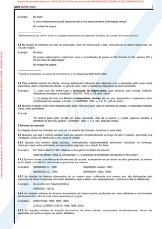 NBR 10520:2002 3
Exemplo: No texto:
O novo medicamento estará disponível até o final deste semestre (informação verbal)1
.
No rodapé da página:
_________________
1
Notícia fornecida por John A. Smith no Congresso Internacional de Engenharia Genética, em Londres, em outubro de 2001.
5.6 Na citação de trabalhos em fase de elaboração, deve ser mencionado o fato, indicando-se os dados disponíveis, em
nota de rodapé.
Exemplo: No texto:
Os poetas selecionados contribuíram para a consolidação da poesia no Rio Grande do Sul, séculos XIX e
XX (em fase de elaboração)1
.
No rodapé da página:
_________________
1
Poetas rio-grandenses, de autoria de Elvo Clemente, a ser editado pela EDIPUCRS, 2002.
5.7 Para enfatizar trechos da citação, deve-se destacá-los indicando esta alteração com a expressão grifo nosso entre
parênteses, após a chamada da citação, ou grifo do autor, caso o destaque já faça parte da obra consultada.
Exemplos: “[...] para que não tenha lugar a producção de degenerados, quer physicos quer moraes, misérias,
verdadeiras ameaças à sociedade.” (SOUTO, 1916, p. 46, grifo nosso).
“[...] b) desejo de criar uma literatura independente, diversa, de vez que, aparecendo o classicismo como
manifestação de passado colonial [...]” (CANDIDO, 1993, v. 2, p. 12, grifo do autor).
5.8 Quando a citação incluir texto traduzido pelo autor, deve-se incluir, após a chamada da citação, a expressão tradução
nossa, entre parênteses.
Exemplo:
“Ao fazê-lo pode estar envolto em culpa, perversão, ódio de si mesmo [...] pode julgar-se pecador e
identificar-se com seu pecado.” (RAHNER, 1962, v. 4, p. 463, tradução nossa).
6 Sistema de chamada
As citações devem ser indicadas no texto por um sistema de chamada: numérico ou autor-data.
6.1 Qualquer que seja o método adotado, deve ser seguido consistentemente ao longo de todo o trabalho, permitindo sua
correlação na lista de referências ou em notas de rodapé.
6.1.1 Quando o(s) nome(s) do(s) autor(es), instituição(ões) responsável(eis) estiver(em) incluído(s) na sentença,
indica-se a data, entre parênteses, acrescida da(s) página(s), se a citação for direta.
Exemplos: Em Teatro Aberto (1963) relata-se a emergência do teatro do absurdo.
Segundo Morais (1955, p. 32) assinala "[...] a presença de concreções de bauxita no Rio Cricon."
6.1.2 Quando houver coincidência de sobrenomes de autores, acrescentam-se as iniciais de seus prenomes; se mesmo
assim existir coincidência, colocam-se os prenomes por extenso.
Exemplos: (BARBOSA, C., 1958) (BARBOSA, Cássio, 1965)
(BARBOSA, O., 1959) (BARBOSA, Celso, 1965)
6.1.3 As citações de diversos documentos de um mesmo autor, publicados num mesmo ano, são distinguidas pelo
acréscimo de letras minúsculas, em ordem alfabética, após a data e sem espacejamento, conforme a lista de referências.
Exemplos: De acordo com Reeside (1927a)
(REESIDE, 1927b)
6.1.4 As citações indiretas de diversos documentos da mesma autoria, publicados em anos diferentes e mencionados
simultaneamente, têm as suas datas separadas por vírgula.
Exemplos: (DREYFUSS, 1989, 1991, 1995)
(CRUZ; CORREA; COSTA, 1998, 1999, 2000)
6.1.5 As citações indiretas de diversos documentos de vários autores, mencionados simultaneamente, devem ser
separadas por ponto-e-vírgula, em ordem alfabética.
Arquivodeimpressãogeradoem18/07/201710:03:50deusoexclusivodeUNIVERSIDADEFEDERALDORIOGRANDEDOSUL Arquivo de impressão gerado em 18/07/2017 10:03:50 de uso exclusivo de UNIVERSIDADE FEDERAL DO RIO GRANDE DO SUL
 