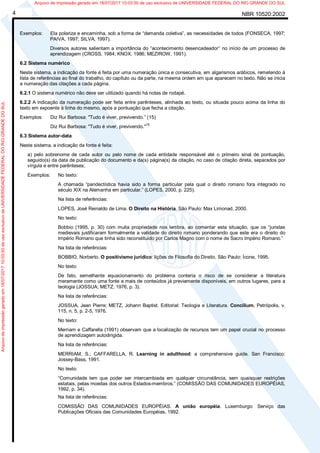 NBR 10520:20024
Exemplos: Ela polariza e encaminha, sob a forma de “demanda coletiva”, as necessidades de todos (FONSECA, 1997;
PAIVA, 1997; SILVA, 1997).
Diversos autores salientam a importância do “acontecimento desencadeador” no início de um processo de
aprendizagem (CROSS, 1984; KNOX, 1986; MEZIROW, 1991).
6.2 Sistema numérico
Neste sistema, a indicação da fonte é feita por uma numeração única e consecutiva, em algarismos arábicos, remetendo à
lista de referências ao final do trabalho, do capítulo ou da parte, na mesma ordem em que aparecem no texto. Não se inicia
a numeração das citações a cada página.
6.2.1 O sistema numérico não deve ser utilizado quando há notas de rodapé.
6.2.2 A indicação da numeração pode ser feita entre parênteses, alinhada ao texto, ou situada pouco acima da linha do
texto em expoente à linha do mesmo, após a pontuação que fecha a citação.
Exemplos: Diz Rui Barbosa: "Tudo é viver, previvendo.” (15)
Diz Rui Barbosa: "Tudo é viver, previvendo."
15
6.3 Sistema autor-data
Neste sistema, a indicação da fonte é feita:
a) pelo sobrenome de cada autor ou pelo nome de cada entidade responsável até o primeiro sinal de pontuação,
seguido(s) da data de publicação do documento e da(s) página(s) da citação, no caso de citação direta, separados por
vírgula e entre parênteses;
Exemplos: No texto:
A chamada “pandectística havia sido a forma particular pela qual o direito romano fora integrado no
século XIX na Alemanha em particular.” (LOPES, 2000, p. 225).
Na lista de referências:
LOPES, José Reinaldo de Lima. O Direito na História. São Paulo: Max Limonad, 2000.
No texto:
Bobbio (1995, p. 30) com muita propriedade nos lembra, ao comentar esta situação, que os “juristas
medievais justificaram formalmente a validade do direito romano ponderando que este era o direito do
Império Romano que tinha sido reconstituído por Carlos Magno com o nome de Sacro Império Romano.”
Na lista de referências:
BOBBIO, Norberto. O positivismo jurídico: lições de Filosofia do Direito. São Paulo: Ícone, 1995.
No texto:
De fato, semelhante equacionamento do problema conteria o risco de se considerar a literatura
meramente como uma fonte a mais de conteúdos já previamente disponíveis, em outros lugares, para a
teologia (JOSSUA; METZ, 1976, p. 3).
Na lista de referências:
JOSSUA, Jean Pierre; METZ, Johann Baptist. Editorial: Teologia e Literatura. Concilium, Petrópolis, v.
115, n. 5, p. 2-5, 1976.
No texto:
Merriam e Caffarella (1991) observam que a localização de recursos tem um papel crucial no processo
de aprendizagem autodirigida.
Na lista de referências:
MERRIAM, S.; CAFFARELLA, R. Learning in adulthood: a comprehensive guide. San Francisco:
Jossey-Bass, 1991.
No texto:
“Comunidade tem que poder ser intercambiada em qualquer circunstância, sem quaisquer restrições
estatais, pelas moedas dos outros Estados-membros.” (COMISSÃO DAS COMUNIDADES EUROPÉIAS,
1992, p. 34).
Na lista de referências:
COMISSÃO DAS COMUNIDADES EUROPÉIAS. A união européia. Luxemburgo: Serviço das
Publicações Oficiais das Comunidades Européias, 1992.
Arquivodeimpressãogeradoem18/07/201710:03:50deusoexclusivodeUNIVERSIDADEFEDERALDORIOGRANDEDOSUL Arquivo de impressão gerado em 18/07/2017 10:03:50 de uso exclusivo de UNIVERSIDADE FEDERAL DO RIO GRANDE DO SUL
 