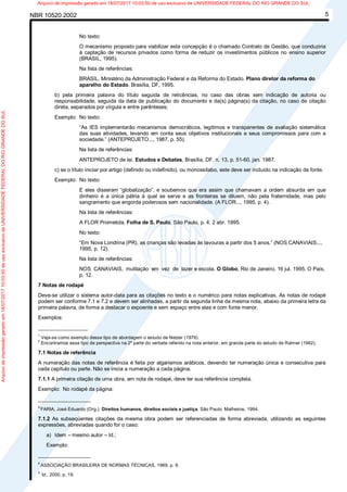 NBR 10520:2002 5
No texto:
O mecanismo proposto para viabilizar esta concepção é o chamado Contrato de Gestão, que conduziria
à captação de recursos privados como forma de reduzir os investimentos públicos no ensino superior
(BRASIL, 1995).
Na lista de referências:
BRASIL. Ministério da Administração Federal e da Reforma do Estado. Plano diretor da reforma do
aparelho do Estado. Brasília, DF, 1995.
b) pela primeira palavra do título seguida de reticências, no caso das obras sem indicação de autoria ou
responsabilidade, seguida da data de publicação do documento e da(s) página(s) da citação, no caso de citação
direta, separados por vírgula e entre parênteses;
Exemplo: No texto:
“As IES implementarão mecanismos democráticos, legítimos e transparentes de avaliação sistemática
das suas atividades, levando em conta seus objetivos institucionais e seus compromissos para com a
sociedade.” (ANTEPROJETO..., 1987, p. 55).
Na lista de referências:
ANTEPROJETO de lei. Estudos e Debates, Brasília, DF, n. 13, p. 51-60, jan. 1987.
c) se o título iniciar por artigo (definido ou indefinido), ou monossílabo, este deve ser incluído na indicação da fonte.
Exemplo: No texto:
E eles disseram “globalização”, e soubemos que era assim que chamavam a ordem absurda em que
dinheiro é a única pátria à qual se serve e as fronteiras se diluem, não pela fraternidade, mas pelo
sangramento que engorda poderosos sem nacionalidade. (A FLOR..., 1995, p. 4).
Na lista de referências:
A FLOR Prometida. Folha de S. Paulo, São Paulo, p. 4, 2 abr. 1995.
No texto:
“Em Nova Londrina (PR), as crianças são levadas às lavouras a partir dos 5 anos.” (NOS CANAVIAIS...,
1995, p. 12).
Na lista de referências:
NOS CANAVIAIS, mutilação em vez de lazer e escola. O Globo, Rio de Janeiro, 16 jul. 1995. O País,
p. 12.
7 Notas de rodapé
Deve-se utilizar o sistema autor-data para as citações no texto e o numérico para notas explicativas. As notas de rodapé
podem ser conforme 7.1 e 7.2 e devem ser alinhadas, a partir da segunda linha da mesma nota, abaixo da primeira letra da
primeira palavra, de forma a destacar o expoente e sem espaço entre elas e com fonte menor.
Exemplos:
_________________
1
Veja-se como exemplo desse tipo de abordagem o estudo de Netzer (1976).
2
Encontramos esse tipo de perspectiva na 2ª parte do verbete referido na nota anterior, em grande parte do estudo de Rahner (1962).
7.1 Notas de referência
A numeração das notas de referência é feita por algarismos arábicos, devendo ter numeração única e consecutiva para
cada capítulo ou parte. Não se inicia a numeração a cada página.
7.1.1 A primeira citação de uma obra, em nota de rodapé, deve ter sua referência completa.
Exemplo: No rodapé da página:
__________________
8
FARIA, José Eduardo (Org.). Direitos humanos, direitos sociais e justiça. São Paulo: Malheiros, 1994.
7.1.2 As subseqüentes citações da mesma obra podem ser referenciadas de forma abreviada, utilizando as seguintes
expressões, abreviadas quando for o caso:
a) Idem – mesmo autor – Id.;
Exemplo:
__________________
8
ASSOCIAÇÃO BRASILEIRA DE NORMAS TÉCNICAS, 1989, p. 9.
9
Id., 2000, p. 19.
Arquivodeimpressãogeradoem18/07/201710:03:50deusoexclusivodeUNIVERSIDADEFEDERALDORIOGRANDEDOSUL Arquivo de impressão gerado em 18/07/2017 10:03:50 de uso exclusivo de UNIVERSIDADE FEDERAL DO RIO GRANDE DO SUL
 