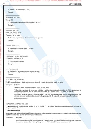 NBR 10520:20026
b) Ibidem – na mesma obra – Ibid.;
Exemplo:
__________________
3
DURKHEIM, 1925, p. 176.
4
Ibid., p. 190.
c) Opus citatum, opere citato – obra citada – op. cit.;
Exemplo:
__________________
8
ADORNO, 1996, p. 38.
9
GARLAND, 1990, p. 42-43.
10
ADORNO, op. cit., p. 40.
d) Passim – aqui e ali, em diversas passagens – passim;
Exemplo:
__________________
5
RIBEIRO, 1997, passim.
e) Loco citato – no lugar citado – loc. cit.;
Exemplo:
__________________
4
TOMASELLI; PORTER, 1992, p. 33-46.
5
TOMASELLI; PORTER, loc. cit.
f) Confira, confronte – Cf.;
Exemplo:
__________________
3
Cf. CALDEIRA, 1992.
g) Sequentia – seguinte ou que se segue – et seq.;
Exemplo:
__________________
7
FOUCAULT, 1994, p. 17 et seq.
7.1.3 A expressão apud – citado por, conforme, segundo – pode, também, ser usada no texto.
Exemplos: No texto:
Segundo Silva (1983 apud ABREU, 1999, p. 3) diz ser [...]
“[...] o viés organicista da burocracia estatal e o antiliberalismo da cultura política de 1937, preservado de
modo encapuçado na Carta de 1946.” (VIANNA, 1986, p. 172 apud SEGATTO, 1995, p. 214-215).
No modelo serial de Gough (1972 apud NARDI, 1993), o ato de ler envolve um processamento serial que
começa com uma fixação ocular sobre o texto, prosseguindo da esquerda para a direita de forma linear.
No rodapé da página:
__________________
1
EVANS, 1987 apud SAGE, 1992, p. 2-3.
7.1.4 As expressões constantes nas alíneas a), b), c) e f) de 7.1.2 só podem ser usadas na mesma página ou folha da
citação a que se referem.
7.2 Notas explicativas
A numeração das notas explicativas é feita em algarismos arábicos, devendo ter numeração única e consecutiva para cada
capítulo ou parte. Não se inicia a numeração a cada página.
Exemplos: No texto:
O comportamento liminar correspondente à adolescência vem se constituindo numa das conquistas
universais, como está, por exemplo, expresso no Estatuto da Criança e do Adolescente.1
Arquivodeimpressãogeradoem18/07/201710:03:50deusoexclusivodeUNIVERSIDADEFEDERALDORIOGRANDEDOSUL Arquivo de impressão gerado em 18/07/2017 10:03:50 de uso exclusivo de UNIVERSIDADE FEDERAL DO RIO GRANDE DO SUL
 