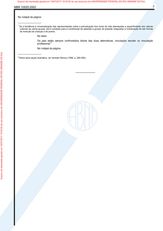 NBR 10520:2002 7
No rodapé da página:
_________________
1
Se a tendência à universalização das representações sobre a periodização dos ciclos de vida desrespeita a especificidade dos valores
culturais de vários grupos, ela é condição para a constituição de adesões e grupos de pressão integrados à moralização de tais formas
de inserção de crianças e de jovens.
No texto:
Os pais estão sempre confrontados diante das duas alternativas: vinculação escolar ou vinculação
profissional.4
No rodapé da página:
_________________
4
Sobre essa opção dramática, ver também Morice (1996, p. 269-290).
________________
Arquivodeimpressãogeradoem18/07/201710:03:50deusoexclusivodeUNIVERSIDADEFEDERALDORIOGRANDEDOSUL Arquivo de impressão gerado em 18/07/2017 10:03:50 de uso exclusivo de UNIVERSIDADE FEDERAL DO RIO GRANDE DO SUL
 