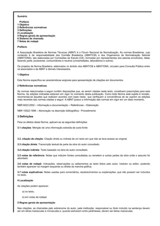 Sumário
Prefácio
1 Objetivo
2 Referências normativas
3 Definições
4 Localização
5 Regras gerais de apresentação
6 Sistema de chamada
7 Notas de rodapé
Prefácio
A Associação Brasileira de Normas Técnicas (ABNT) é o Fórum Nacional de Normalização. As normas Brasileiras, cujo
conteúdo é de responsabilidade dos Comitês Brasileiros (ABNT/CB) e dos Organismos de Normalização Setorial
(ABNT/ONS), são elaboradas por Comissões de Estudo (CE), formadas por representantes dos setores envolvidos, delas
fazendo parte: produtores, consumidores e neutros (universidades, laboratórios e outros).
Os projetos de Norma Brasileira, elaborados no âmbito dos ABNT/CB e ABNT/ONS, circulam para Consulta Pública entre
os associados e da ABNT e demais interessados.
1 Objetivo
Esta Norma específica as características exigíveis para apresentação de citações em documentos.
2 Referências normativas
As normas relacionadas a seguir contêm disposições que, ao serem citadas neste texto, constituem prescrições para esta
Norma. As edições indicadas estavam em vigor no momento desta publicação. Como toda Norma está sujeita à revisão,
recomenda-se àqueles que realizam acordos com base nesta que verifiquem a conveniência de se usarem as edições
mais recentes das normas citadas a seguir. A ABNT possui a informação das normas em vigor em um dado momento.
NBR 6023:2002 – Informação e documentação – Referências – Elaboração
NBR 10522:1998 – Abreviação na descrição bibliográfica - Procedimento
3 Definições
Para os efeitos desta Norma, aplicam-se as seguintes definições:
3.1 citações: Menção de uma informação extraída de outra fonte
3.2. citação de citação: Citação direta ou indireta de um texto em que não se teve acesso ao original.
3.3 citação direta: Transcrição textual de parte da obra do autor consultado.
3.4 citação indireta: Texto baseado na obra do autor consultado.
3.5 notas de referência: Notas que indicam fontes consultadas ou remetem a outras partes da obra onde o assunto foi
abordado.
3.6 notas de rodapé: indicações, observações ou aditamentos ao texto feitos pelo autor, tradutor ou editor, podendo
também aparecer na margem esquerda ou direita da mancha gráfica.
3.7 notas explicativas: Notas usadas para comentários, esclarecimentos ou explanações, que não possam ser incluídos
no texto.
4 Localização
As citações podem aparecer:
a) no texto;
b) em notas de rodapé
5 Regras gerais de apresentação
Nas citações, as chamadas pelo sobrenome do autor, pela instituição, responsável ou título incluído na sentença devem
ser em letras maiúsculas e minúsculas e, quando estiverem entre parênteses, devem ser letras maiúsculas.
 