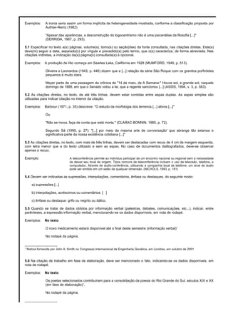 Exemplos: A ironia seria assim um forma implícita de heterogeneidade mostrada, conforme a classificação proposta por
Authier-Reiriz (1982)
"Apesar das aparências, a desconstrução do logocentrismo não é uma psicanálise da filosofia [...]"
(DERRIDA, 1967, p. 293).
5.1 Especificar no texto a(s) páginas, volume(s), tomo(s) ou seção(ões) da fonte consultada, nas citações diretas. Este(s)
deve(m) seguir a data, separado(s) por vírgula e precedido(s) pelo termo, que o(s) caracteriza, de forma abreviada. Nas
citações indiretas, a indicação da(s) página(s) consultada(s) é opcional.
Exemplos: A produção de lítio começa em Searles Lake, Califórnia em 1928 (MUMFORD, 1949, p. 513).
Oliveira e Leonardos (1943, p. 446) dizem que a [...] relação da série São Roque com os granitos porfiróides
pequenos é muito clara.
Meyer parte de uma passagem da crônica de "14 de maio, de A Semana:" Houve sol, e grande sol, naquele
domingo de 1888, em que o Senado votou a lei, que a regente sancionou [...] (ASSIS, 1994, v. 3, p. 583).
5.2 As citações diretas, no texto, de até três linhas, devem estar contidas entre aspas duplas. As aspas simples são
utilizadas para indicar citação no interior da citação.
Exemplos: Barbour (1971, p. 35) descreve: "O estudo da morfologia dos terrenos [...] ativos [...]"
Ou
"Não se mova, faça de conta que está morta." (CLARAC BONNIN, 1985, p. 72).
Segundo Sá (1995, p. 27): "[...] por meio da mesma arte de conversação' que abrange tão extensa e
significativa parte da nossa existência cotidiana [...]"
5.3 As citações diretas, no texto, com mais de três linhas, devem ser destacadas com recuo de 4 cm da margem esquerda,
com letra menor que a do texto utilizado e sem as aspas. No caso de documentos datilografados, deve-se observar
apenas o recuo.
Exemplo: A teleconferência permite ao indivíduo participar de um encontro nacional ou regional sem a necessidade
de deixar seu local de origem. Tipos comuns de teleconferência incluem o uso da televisão, telefone, e
computador. Através de áudio-conferência, utilizando a companhia local de telefone, um sinal de áudio
pode ser emitido em um salão de qualquer dimensão. (NICHOLS, 1993, p. 181)
5.4 Devem ser indicadas as supressões, interpolações, comentários, ênfase ou destaques, do seguinte modo:
a) supressões [...]
b) interpolações, acréscimos ou comentários: [ ]
c) ênfase ou destaque: grifo ou negrito ou itálico.
5.5 Quando se tratar de dados obtidos por informação verbal (palestras, debates, comunicações, etc...), indicar, entre
parênteses, a expressão informação verbal, mencionando-se os dados disponíveis, em nota de rodapé.
Exemplos: No texto
O novo medicamento estará disponível até o final deste semestre (informação verbal)1
No rodapé da página.
_________________
1
Noticia fornecida por John A. Smith no Congresso Internacional de Engenharia Genética, em Londres, em outubro de 2001
5.6 Na citação de trabalho em fase de elaboração, deve ser mencionado o fato, indicando-se os dados disponíveis, em
nota de rodapé.
Exemplos: No texto
Os poetas selecionados contribuíram para a consolidação da poesia do Rio Grande do Sul, séculos XIX e XX
(em fase de elaboração)1
.
No rodapé da página.
_________________
 
