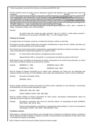 1
Poetas rio-grandenses, de autoria de Elvo Clemente, a ser editado pela EDIPUCRS, 2002.
5.7 Para enfatizar trechos da citação, deve-se destacá-los indicando esta alteração com a expressão grifo nosso entre
parênteses, após a chamada da
cièÃÏÆÞX@Þê@ÎäÒÌÞ@ÈÞ@ÂêèÞä@ÆÂæÞ@Þ@ÈÊæèÂâêÊ@ÕÂ@ÌÃÎÂ@àÂäèÊ@ÈÂ@ÞÄäÂ@ÆÞÜæêØèÂÈÂŠðÊ
ÚàØÞæt@@@@D¶º@àÂäÂ@âêÊ@ÝÆÞ@èÊÜÐÂ@ØêÎÂä@Â@àäÞÈëÏÆÞ@ÈÊ@ÈÊÎÊÜÊäÂÈÞæX@âêÊä@àÐòæ
ÒÆÞæ@âêÊä@ÚÞäÂÒæX@ÚÒçÒäÒÂæX@ìÊäÈÂÈÊÒäÂæ@ÂÚÊÃÎÂæAÀ@æÞÆÒÊÈÂÈÊ@D@P¦žª¨žX@brblX@à
@hlX@ÎäÒÌÞ@ÜÞææÞRD¶º@ÄR@ÈÊæÊÔÞ@ÈÊ@ÆäÒÂä@êÚÂ@ØÒèÊäÂèêäÂ@ÒÜÈÊàÊÜÈÊÜèÊX@ÈÒìÊäæÂ
X@ÈÊ@ìÊô@âêÊX@ÂàÂäÊÆÊÜÈÞ@Þ@ÆØÂææÒÆÒæÚÞ@ÆÞÚÞ@ÚÂÜÒÌÊæèÃÏÆÞ@ÈÊ@àÂææÂÈÞ@ÆÞØÞÜ
ÒÂØ@¶ºD@@P‡„œˆ’ˆžX@brrfX@ì@dX@à@bdX@ÎäÒÌÞ@ÈÞ@ÂêèÞäRjp@
¢êÂÜÈÞ@Â@ÆÒèÃÏÆÞ@ÒÜÆØêÒä@èÊðèÞ@èäÂÈêôÒÈÞ@àÊØÞ@ÂêèÞä@ÈÊìe-se incluir, após a chamada da
citação, a expressão tradução nossa, entre parênteses.
Exemplo:
"Ao fazê-lo pode estar envolto em culpa, perversão, ódio de si mesmo [...] pode julgar-se pecador e
identificar-se com seu pecado." (RAHNER, 1962, v. 4, p. 463, tradução nossa).'
6 Sistema de chamada
As citações devem ser indicadas no texto por um sistema de chamada: numérico ou autor-data.
6.1 Qualquer que seja o método adotado deve ser seguido constantemente ao longo de todo o trabalho, permitindo sua
correlação na lista de referências ou em notas de rodapé.
6.1.1 Quando o(s) nome(s) do(s) autor(es), instituição(ões), responsável(eis) estiver(em) incluído(s) na sentença, indica-se
a data, entre parênteses, acrescida da(s) página(s), se a citação for direta.
Exemplo: Em Teatro Aberto (1963) relata-se a emergência do teatro do absurdo
Segundo Morais (1955, p. 32) assinala "[...] a presença de concreções de bauxita no Rio Cricon."
6.1.2 Quando houver coincidência de sobrenomes de autores, acrescentam-se as iniciais de seus prenomes: se mesmo
assim existir coincidência, colocam-se os prenomes por extenso.
Exemplo: (BARBOSA, C., 1958) (BARBOSA, Cássio, 1965)
(BARBOSA, O., 1959) (BARBOSA, Celso, 1965)
6.1.3 As citações de diversos documentos de um mesmo autor, publicados num mesmo ano, são distinguidas pelo
acréscimo de letras minúsculas, em ordem alfabética, após a data e sem espacejamento, conforme a lista de referências.
Exemplo: De acordo com Reeside (1972a)
(REESIDE, 1927b)
6.1.4 As citações indiretas de diversos documentos da mesma autoria, publicados em anos diferentes e mencionados
simultaneamente, tem as suas datas separadas por vírgula.
Exemplo: (DREYFUSS, 1989, 1991, 1995)
(CRUZ; CORREA; COSTA, 1998, 1999, 2000)
6.1.5 As citações indiretas de diversos documentos de vários autores, mencionados simultaneamente, devem ser
separadas por ponto-e-vírgula, em ordem alfabética.
Exemplo: Ela polariza e encaminha, sob a forma de "demanda coletiva", as necessidades de todos (FONSECA,
1997; PAIVA, 1997; SILVA, 1997).
Diversos autores salientam a importância do "acontecimento desencadeador" no inicio de um processo de
aprendizagem (CROSS, 1984; KNOX, 1986; MEZIROW, 1991).
6.2 Sistema numérico
Neste sistema, a indicação da fonte é feita por uma numeração única e consecutiva, em algarismos arábicos, remetendo à
lista de referências ao final do trabalho, do capítulo ou da parte, na mesma ordem em que aparecem no texto. Não se inicia
a numeração das citações a cada página.
6.2.1 O sistema numérico não deve ser utilizado quando há notas de rodapé.
 
