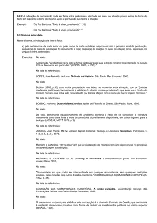 6.2.2 A indicação da numeração pode ser feita entre parênteses, alinhada ao texto, ou situada pouco acima da linha do
texto em expoente à linha do mesmo, após a pontuação que fecha a citação.
Exemplo: Diz Rui Barbosa: "Tudo é viver, previvendo." (15)
Diz Rui Barbosa: "Tudo é viver, previvendo." 15
6.3 Sistema autor-data
Neste sistema, a indicação da fonte é feita:
a) pelo sobrenome de cada autor ou pelo nome de cada entidade responsável até o primeiro sinal de pontuação,
seguido(s) da data de publicação do documento e da(s) página(s) da citação, no caso de citação direta, separado por
vírgula e entre parênteses:
Exemplos: No texto:
A chamada "pandectísta havia sido a forma particular pela qual o direito romano fora integrado no século
XIX na Alemanha em particular." (LOPES, 2000, p. 225)."
Na lista de referências:
LOPES, José Reinaldo de Lima. O direito na História. São Paulo: Max Limonad, 2000.
No texto
Bobbio (1995, p.30) com muita propriedade nos lebra, ao comentar esta situação, que os "juristas
medievais justificaram formalmente a validade do direito romano ponderando que este era o direito do
Império Romano que tinha sido reconstituído por Carlos Magno com o nome de Sacro Império Romano."
Na lista de referências:
BOBBIO, Norberto. O positivismo jurídico: lições de Filosofia do Direito. São Paulo, Ícone, 1995.
No texto:
De fato, semelhante equacionamento do problema conteria o risco de se considerar a literatura
meramente como uma fonte a mais de conteúdos já previamente disponíveis, em outros lugares, para a
teologia (JOSSUA; METZ 1976, p.3).
Na lista de referências:
JOSSUA, Jean Pierre; METZ, Johann Baptist. Editorial: Teologia e Literatura. Concilium, Petrópolis, v.
115, n. 5, p. 2-5, 1976.
No texto:
Merriam e Caffarella (1991) observam que a localização de recursos tem um papel crucial no processo
de aprendizagem autodirigida.
Na lista de referências:
MERRIAM, S.; CAFFARELLA, R. Learning in adul'hood: a comprehensive guide. San Francisco:
Jossey-Bass, 1991.
No texto:
"Comunidade tem que poder ser intercambiada em qualquer circunstância, sem quaisquer restrições
estatais, pelas moedas dos outros Estados-membros." (COMISSÃO DAS COMUNIDADES EUROPEIAS,
1992, p. 34).
Na lista de referências:
COMISSÃO DAS COMUNIDADES EUROPÉIAS. A união européia. Luxemburgo: Serviço das
Publicações Oficiais das Comunidades Européias, 1992.
No texto:
O mecanismo proposto para viabilizar esta concepção é o chamado Contrato de Gestão, que conduziria
à captação de recursos privados como forma de reduzir os investimentos públicos no ensino superior
9BRASIL, 1995).
 