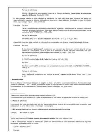 Na lista de referências:
BRASIL. Ministério da Administração Federal e da Reforma do Estado. Plano diretor da reforma do
aparelho do Estado. Brasília, DF, 1995.
b) pela primeira palavra do título seguida de reticências, no caso das obras sem indicação de autoria ou
responsabilidade, seguida da data de publicação do documento e da(s) página(s) da citação, no caso de citação
direta, separados por vírgula e entre parênteses;
Exemplos: No texto:
"As IES implementarão mecanismos democráticos, legítimos e transparentes de avaliação sistemática
das suas atividades, levando em conta seus objetivos institucionais e seus compromissos para com a
sociedade." (ANTEPROJETO..., 1987, p. 55).
Na lista de referências:
ANTEPROJETO de lei. Estudos e Debates, Brasília, DF,. N. 13, p. 51-60, jan. 1987.
c) se o título iniciar por artigo (definido ou indefinido), ou monossílabo, este deve ser incluído na indicação da fonte.
Exemplos: No texto:
E eles disseram "globalização", e soubemos que era assim que chamavam a ordem absurda em que
dinheiro é a única pátria à qual se serve e as fronteiras se diluem, não pela fraternidade, mas pelo
sangramento que engorda poderosos sem nacionalidade (A FLOR..., 1995, p. 4).
Na lista de referências:
A FLOR Prometida. Folha de S. Paulo, São Paulo, p. 4, 21 abr. 1995.
No texto:
Em Nova Londrina (PR), as crianças são levadas às lavouras a partir dos 5 anos." (NOS CANAVIAIS...,
1995, p. 2).
Na lista de referências:
NOS CANAVIAIS, mutilação em vez de lazer e escola. O Globo, Rio de Janeiro, 16 Jul. 1995. O País,
p. 12.
7 Notas de rodapé
Deve-se utilizar o sistema autor-data para as citações no texto e o numérico para notas explicativas. As notas de rodapé
podem ser conforme 7.1 e 7.2 e devem ser alinhadas a partir da segunda linha da mesma nota, abaixo da primeira letra da
primeira palavra, de forma a destacar o expoente e sem espaço entre elas e com fonte menor.
Exemplos
__________________
1
Veja-se como exemplo desse tipo de abordagem o estudo de Netzer (1976).
2
Encontramos esse tipo de perspectiva na 2ª parte do verbete referido na nota anterior, em grande parte do estudo de Rahner (1962).
7.1 Notas de referência
A numeração das notas de referência é feita por algarismos arábicos, devendo ter numeração única e consecutiva para
cada capítulo ou parte. Não se inicia a numeração a cada página.
7.1.1 A primeira citação de uma obra, em nota de rodapé, deve ter sua referência completa.
Exemplo: No rodapé da página
__________________
8
FARIA, José Eduardo (Org.). Direitos humanos, direitos sociais e justiça. São Paulo: Malheiros, 1994.
7.1.2 As subsequentes citações da mesma obra podem ser referenciadas de forma abreviada, utilizando as seguintes
expressões, abreviadas quando for o caso:
a) Idem – mesmo autor-Id.:
Exemplo:
 
