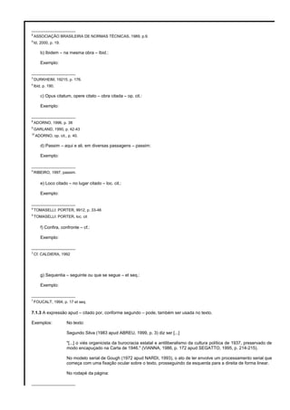 __________________
8
ASSOCIAÇÃO BRASILEIRA DE NORMAS TÉCNICAS, 1989, p.9.
9
Id, 2000, p. 19.
b) Ibidem – na mesma obra – Ibid.:
Exemplo:
__________________
3
DURKHEIM, 19215, p. 176.
4
Ibid, p. 190.
c) Opus citatum, opere citato – obra citada – op. cit.:
Exemplo:
__________________
8
ADORNO, 1996, p. 38
9
GARLAND, 1990, p. 42-43
10
ADORNO, op. cit., p. 40.
d) Passim – aqui e ali, em diversas passagens – passim:
Exemplo:
__________________
5
RIBEIRO, 1997, passim.
e) Loco citado – no lugar citado – loc. cit.:
Exemplo:
__________________
4
TOMASELLI: PORTER, 9912, p. 33-46
5
TOMASELLI: PORTER, loc. cit
f) Confira, confronte – cf.:
Exemplo:
__________________
3
Cf. CALDIERA, 1992
g) Sequentia – seguinte ou que se segue – et seq.:
Exemplo:
__________________
7
FOUCALT, 1994, p. 17 et seq.
7.1.3 A expressão apud – citado por, conforme segundo – pode, também ser usada no texto.
Exemplos: No texto:
Segundo Silva (1983 apud ABREU, 1999, p. 3) diz ser [...]
"[...] o viés organicista da burocracia estatal e antiliberalismo da cultura política de 1937, preservado de
modo encapuçado na Carta de 1946." (VIANNA, 1986, p. 172 apud SEGATTO, 1995, p. 214-215).
No modelo serial de Gough (1972 apud NARDI, 1993), o ato de ler envolve um processamento serial que
começa com uma fixação ocular sobre o texto, prosseguindo da esquerda para a direita de forma linear.
No rodapé da página:
__________________
 