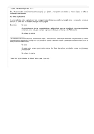 1
EVANS, 1987 APUD sage, 1992, P. 2-3.
7.1.4 As expressões constantes nas alíneas a), b), c) e f) de 7.1.2 só podem ser usadas na mesma página ou folha da
citação a que se referem.
7.2 Notas explicativas
A numeração das notas explicativas é feita em algarismos arábicos, devendo ter numeração única e consecutiva para cada
capítulo ou parte. Não se inicia a numeração a cada página.
Exemplos: No texto:
O comportamento liminar correspondente à adolescência vem se constituindo numa das conquistas
universais, como está, por exemplo, expresso no Estatuto da Criança e do Adolescente.
No rodapé da página:
__________________
1
Se a tendência à universalização das representações sobre a periodização dos ciclos de vida desrespeita a especificidade dos valores
culturais de vários grupos, ela é condição para a constituição de adesões e grupos de pressão integrados à moralização de tais formas de
inserção de crianças e de jovens.
No texto:
Os pais estão sempre confrontados diante das duas alternativas: vinculação escolar ou vinculação
profissional.4
No rodapé da página:
__________________
4
Sobre essa opção dramática, ver também Morice (1996, p. 269-290).
 