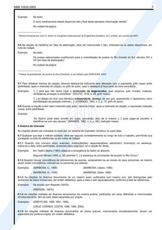 Cópia não autorizada 
NBR 10520:2002 3 
Exemplo: No texto: 
O novo medicamento estará disponível até o final deste semestre (informação verbal)1. 
No rodapé da página: 
_________________ 
1 Notícia fornecida por John A. Smith no Congresso Internacional de Engenharia Genética, em Londres, em outubro de 2001. 
5.6 Na citação de trabalhos em fase de elaboração, deve ser mencionado o fato, indicando-se os dados disponíveis, em 
nota de rodapé. 
Exemplo: No texto: 
Os poetas selecionados contribuíram para a consolidação da poesia no Rio Grande do Sul, séculos XIX e 
XX (em fase de elaboração)1. 
No rodapé da página: 
_________________ 
1 Poetas rio-grandenses, de autoria de Elvo Clemente, a ser editado pela EDIPUCRS, 2002. 
5.7 Para enfatizar trechos da citação, deve-se destacá-los indicando esta alteração com a expressão grifo nosso entre 
parênteses, após a chamada da citação, ou grifo do autor, caso o destaque já faça parte da obra consultada. 
Exemplos: “[...] para que não tenha lugar a producção de degenerados, quer physicos quer moraes, misérias, 
verdadeiras ameaças à sociedade.” (SOUTO, 1916, p. 46, grifo nosso). 
“[...] b) desejo de criar uma literatura independente, diversa, de vez que, aparecendo o classicismo como 
manifestação de passado colonial [...]” (CANDIDO, 1993, v. 2, p. 12, grifo do autor). 
5.8 Quando a citação incluir texto traduzido pelo autor, deve-se incluir, após a chamada da citação, a expressão tradução 
nossa, entre parênteses. 
Exemplo: 
“Ao fazê-lo pode estar envolto em culpa, perversão, ódio de si mesmo [...] pode julgar-se pecador e 
identificar-se com seu pecado.” (RAHNER, 1962, v. 4, p. 463, tradução nossa). 
6 Sistema de chamada 
As citações devem ser indicadas no texto por um sistema de chamada: numérico ou autor-data. 
6.1 Qualquer que seja o método adotado, deve ser seguido consistentemente ao longo de todo o trabalho, permitindo sua 
correlação na lista de referências ou em notas de rodapé. 
6.1.1 Quando o(s) nome(s) do(s) autor(es), instituição(ões) responsável(eis) estiver(em) incluído(s) na sentença, 
indica-se a data, entre parênteses, acrescida da(s) página(s), se a citação for direta. 
Exemplos: Em Teatro Aberto (1963) relata-se a emergência do teatro do absurdo. 
Segundo Morais (1955, p. 32) assinala "[...] a presença de concreções de bauxita no Rio Cricon." 
6.1.2 Quando houver coincidência de sobrenomes de autores, acrescentam-se as iniciais de seus prenomes; se mesmo 
assim existir coincidência, colocam-se os prenomes por extenso. 
Exemplos: (BARBOSA, C., 1958) (BARBOSA, Cássio, 1965) 
(BARBOSA, O., 1959) (BARBOSA, Celso, 1965) 
6.1.3 As citações de diversos documentos de um mesmo autor, publicados num mesmo ano, são distinguidas pelo 
acréscimo de letras minúsculas, em ordem alfabética, após a data e sem espacejamento, conforme a lista de referências. 
Exemplos: De acordo com Reeside (1927a) 
(REESIDE, 1927b) 
6.1.4 As citações indiretas de diversos documentos da mesma autoria, publicados em anos diferentes e mencionados 
simultaneamente, têm as suas datas separadas por vírgula. 
Exemplos: (DREYFUSS, 1989, 1991, 1995) 
(CRUZ; CORREA; COSTA, 1998, 1999, 2000) 
6.1.5 As citações indiretas de diversos documentos de vários autores, mencionados simultaneamente, devem ser 
separadas por ponto-e-vírgula, em ordem alfabética. 
 