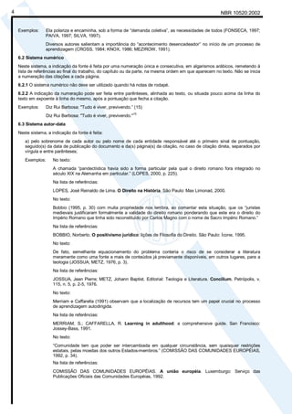 Cópia não autorizada 
4 NBR 10520:2002 
Exemplos: Ela polariza e encaminha, sob a forma de “demanda coletiva”, as necessidades de todos (FONSECA, 1997; 
PAIVA, 1997; SILVA, 1997). 
Diversos autores salientam a importância do “acontecimento desencadeador” no início de um processo de 
aprendizagem (CROSS, 1984; KNOX, 1986; MEZIROW, 1991). 
6.2 Sistema numérico 
Neste sistema, a indicação da fonte é feita por uma numeração única e consecutiva, em algarismos arábicos, remetendo à 
lista de referências ao final do trabalho, do capítulo ou da parte, na mesma ordem em que aparecem no texto. Não se inicia 
a numeração das citações a cada página. 
6.2.1 O sistema numérico não deve ser utilizado quando há notas de rodapé. 
6.2.2 A indicação da numeração pode ser feita entre parênteses, alinhada ao texto, ou situada pouco acima da linha do 
texto em expoente à linha do mesmo, após a pontuação que fecha a citação. 
Exemplos: Diz Rui Barbosa: "Tudo é viver, previvendo.” (15) 
Diz Rui Barbosa: "Tudo é viver, previvendo."15 
6.3 Sistema autor-data 
Neste sistema, a indicação da fonte é feita: 
a) pelo sobrenome de cada autor ou pelo nome de cada entidade responsável até o primeiro sinal de pontuação, 
seguido(s) da data de publicação do documento e da(s) página(s) da citação, no caso de citação direta, separados por 
vírgula e entre parênteses; 
Exemplos: No texto: 
A chamada “pandectística havia sido a forma particular pela qual o direito romano fora integrado no 
século XIX na Alemanha em particular.” (LOPES, 2000, p. 225). 
Na lista de referências: 
LOPES, José Reinaldo de Lima. O Direito na História. São Paulo: Max Limonad, 2000. 
No texto: 
Bobbio (1995, p. 30) com muita propriedade nos lembra, ao comentar esta situação, que os “juristas 
medievais justificaram formalmente a validade do direito romano ponderando que este era o direito do 
Império Romano que tinha sido reconstituído por Carlos Magno com o nome de Sacro Império Romano.” 
Na lista de referências: 
BOBBIO, Norberto. O positivismo jurídico: lições de Filosofia do Direito. São Paulo: Ícone, 1995. 
No texto: 
De fato, semelhante equacionamento do problema conteria o risco de se considerar a literatura 
meramente como uma fonte a mais de conteúdos já previamente disponíveis, em outros lugares, para a 
teologia (JOSSUA; METZ, 1976, p. 3). 
Na lista de referências: 
JOSSUA, Jean Pierre; METZ, Johann Baptist. Editorial: Teologia e Literatura. Concilium, Petrópolis, v. 
115, n. 5, p. 2-5, 1976. 
No texto: 
Merriam e Caffarella (1991) observam que a localização de recursos tem um papel crucial no processo 
de aprendizagem autodirigida. 
Na lista de referências: 
MERRIAM, S.; CAFFARELLA, R. Learning in adulthood: a comprehensive guide. San Francisco: 
Jossey-Bass, 1991. 
No texto: 
“Comunidade tem que poder ser intercambiada em qualquer circunstância, sem quaisquer restrições 
estatais, pelas moedas dos outros Estados-membros.” (COMISSÃO DAS COMUNIDADES EUROPÉIAS, 
1992, p. 34). 
Na lista de referências: 
COMISSÃO DAS COMUNIDADES EUROPÉIAS. A união européia. Luxemburgo: Serviço das 
Publicações Oficiais das Comunidades Européias, 1992. 
 