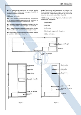 Cópia não autorizada
2                                                                                                     NBR 10582/1988


    4.1.3 Os desenhos são executados, se possível, levando         4.2.4 O espaço para texto é separado em colunas com
    em consideração o dobramento das cópias do padrão de           larguras apropriadas de forma que possível, leve em
    desenho, conforme formato A4.                                  con-sideração o dobramento da cópia do padrão de
                                                                   desenho, conforme formato A4 (ver Figura 3).
    4.2 Espaço para texto
                                                                   4.2.5 O espaço para texto (Figuras 3, 4 e 5) deve conter
    4.2.1 Todas as informações necessárias ao entendimento
                                                                   as seguintes informações:
    do conteúdo do espaço para desenho são colocados no
    espaço para texto e escritas conforme NBR 8402.
                                                                        a) explanação;
    4.2.2 O espaço para texto é colocado a direita ou na mar-
    gem inferior do padrão de desenho (ver Figuras 1 e 2).              b) instrução

    4.2.2.1 Quando o espaço para texto é colocado na margem             c) referência;
    inferior, a altura varia conforme a natureza do serviço.
                                                                        d) localização da planta de situação; e
    4.2.3 A largura de espaço para texto é igual a da legenda
    ou no mínimo 100 mm (ver Figura 1).                                 e) tábua de revisão.




                                                             Figura 3




                           Figura 4                                                       Figura 5
 