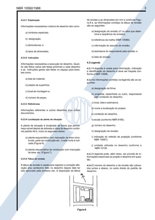 Cópia não autorizada
NBR 10582/1988                                                                                                                3


  4.2.5.1 Explanação                                                   de revisão e as dimensões em mm é conforme Figu-
                                                                       ra 8 e, as informações contidas na tábua de revisão
  Informações necessárias a leitura de desenho tais como:              são as seguintes:

                                                                           a) designação da revisão (nº ou letra que deter-
      a) símbolos especiais;
                                                                              mina a seqüência da revisão);

      b) designação;                                                       b) referência da malha (NBR 10068);

      c) abreviaturas; e                                                   c) informação do assunto da revisão;

      d) tipos de dimensões.                                               d) assinatura do responsável pela revisão; e

  4.2.5.2 Instruções                                                       e) data da revisão.

                                                                       4.3 Legenda
  Informações necessárias a execução do desenho. Quan-
  do são feitos vários são feitas próximas a cada desenho
                                                                       4.3.1 A legenda é usada para informação, indicação
  e as instruções gerais são feitas no espaço para texto,
                                                                       e identificação do desenho e deve ser traçada con-
  tais como:
                                                                       forme a NBR 10068.

      a) lista de material;                                            4.3.2 As informações contidas na legenda são as se-
                                                                       guintes:
      b) estado de superfície;
                                                                           a) designação da firma;
      c) local de montagem e;
                                                                           b) projetista, desenhista ou outro, responsável
      d) número de peças.                                                    pelo conteúdo do desenho;

                                                                           c) local, data e assinatura;
  4.2.5.3 Referências

                                                                           d) nome e localização do projeto;
  Informações referentes a outros desenhos e/ou outros
  documentos.                                                              e) conteúdo do desenho;

  4.2.5.4 Localização da planta de situação                                f) escala (conforme NBR 8196);

  A planta de situação é localizada de forma que perma-                    g) número do desenho;
  neça visível depois de dobrada a cópia do desenho confor-
  me padrão A4 e, inclui os seguintes dados:                               h) designação da revisão;

      a) planta esquemática com marcação da área cons-                     i) indicação do método de projeção (conforme
         truída, parte da construção etc.: a seta norte é indi-                NBR 10067);
         cada (Figura 6);
                                                                           j) unidade utilizada no desenho conforme a
                                                                              NBR 10126.
      b) planta esquemática da construção com marcação
         de área, etc. (Figura 7).
                                                                       4.3.3 A legenda pode, além disso, ser provida de in-
                                                                       formações essenciais ao projeto e desenho em ques-
  4.2.5.5 Tábua de revisão                                             tão.

  A tábua de revisão é usada para registrar a correção alte-           4.3.4 O número do desenho e da revisão são coloca-
  ração e/ou acréscimo feito no desenho depois dele ter                dos juntos e abaixo, no canto direito do padrão de
  sido aprovado pela primeira vez. A disposição da tábua               desenho.




                                                            Figura 6
 