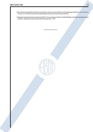 Cópia não autorizada

NBR 10844/1989

13

b) Os valores entre parênteses indicam os períodos de retorno a que se referem as intensidades pluviométricas, em vez de 5 ou
25 anos, em virtude de os períodos de observação dos postos não terem sido suficientes.
c) Os dados apresentados foram obtidos do trabalho “Chuvas Intensas no Brasil”, de Otto Pfafstetter - Ministério da Viação e Obras
Públicas - Departamento Nacional de Obras e Saneamento - 1957.

 