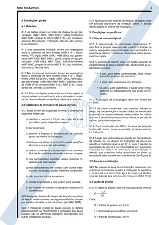 Cópia não autorizada

3

NBR 10844/1989

4 Condições gerais
4.1 Materiais
4.1.1 As calhas devem ser feitas de chapas de aço galvanizado, (NBR 7005, NBR 6663), folhas-de-flandres
(NBR 6647), chapas de cobre (NBR 6184), aço inoxidável,
alumínio, fibrocimento, PVC rígido, fibra de vidro, concreto ou alvenaria.
4.1.2 Nos condutores verticais, devem ser empregados

tubos e conexões de ferro fundido (NBR 8161), fibrocimento, PVC rígido (NBR 10843, NBR 5680), aço galvanizado (NBR 5580, NBR 5885), cobre, chapas de aço galvanizado (NBR 6663, NBR 7005), folhas-de-flandres
(NBR 6647), chapas de cobre (NBR 6184), aço inoxidável,
alumínio ou fibra de vidro.
4.1.3 Nos condutores horizontais, devem ser empregados

tubos e conexões de ferro fundido (NBR 8161), fibrocimento (NBR 8056), PVC rígido (NBR 10843, NBR 5680),
aço galvanizado (NBR 5580, NBR 5885), cerâmica vidrada (NBR 5645), concreto (NBR 9793, NBR 9794), cobre,
canais de concreto ou alvenaria.
4.1.3.1 Para tubulações enterradas em locais sujeitos a
cargas móveis na superfície do solo e do reaterro, observar as recomendações específicas relativas ao assunto.

4.2 instalações de drenagem de águas pluviais
4.2.1 Estas devem ser projetadas de modo a obedecer às

seguintes exigências:
a) recolher e conduzir a Vazão de projeto até locais
permitidos pelos dispositivos legais;
b) ser estanques;
c) permitir a limpeza e desobstrução de qualquer
ponto no interior da instalação;
d) absorver os esforços provocados pelas variações
térmicas a que estão submetidas;
e) quando passivas de choques mecânicos, ser constituídas de materiais resistentes a estes cho-ques;
f) nos componentes expostos, utilizar materiais resistentes às intempéries;

4.2.4 Quando houver risco de penetração de gases, deve
ser previsto dispositivo de proteção contra o acesso
destes gases ao interior da instalação.

5 Condições específicas
5.1 Fatores meteorológicos
5.1.1 A determinação da intensidade pluviométrica “I”,
para fins de projeto, deve ser feita a partir da fixação de
valores adequados para a Duração de precipitação e o
período de retorno. Tomam-se como base dados pluviométricos locais.
5.1.2 O período de retorno deve ser fixado segundo as

características da área a ser drenada, obedecendo ao estabelecido a seguir:
T = 1 ano, para áreas pavimentadas, onde empoçamentos possam ser tolerados;
T = 5 anos, para coberturas e/ou terraços;
T = 25 anos, para coberturas e áreas onde empoçamento ou extravasamento não possa ser tolerado.
5.1.3 A duração de precipitação deve ser fixada em

t = 5min.
5.1.3.1 Se forem conhecidos, com precisão, valores de
tempo de concentração e houver dados de intensidade
pluviométrica correspondentes, estes podem ser utilizados. Isto é permitido quanto a outros valores de período de
retorno para obras especiais.
5.1.4 Para construção até 100m2 de área de projeção

horizontal, salvo casos especiais, pode-se adotar:
I = 150mm/h.
5.1.5 A ação dos ventos deve ser levada em conta através
da adoção de um ângulo de inclinação da chuva em
relação à horizontal igual a arc tg2 θ, para o cálculo da
quantidade de chuva a ser interceptada por superfícies
inclinadas ou verticais. O vento deve ser considerado na
direção que ocasionar maior quantidade de chuva interceptada pelas superfícies consideradas (Ver Figura 1).

5.2 Área de contribuição

h) não provocar ruídos excessivos;

5.2.1 No cálculo da área de contribuição, devem-se considerar os incrementos devidos à inclinação da cobertura
e às paredes que interceptem água de chuva que tam bém
deva ser drenada pela cobertura (V er Figura 2 e N B R 7196).

i) resistir às pressões a que podem estar sujeitas;

5.3 Vazão de projeto

j) ser fixadas de maneira a assegurar resistência e
durabilidade.

5.3.1 A vazão de projeto deve ser calculada pela fórmula:

g) nos componentes em contato com outros materiais de construção, utilizar materiais compatíveis;

Q=
4.2.2 As águas pluviais não devem ser lançadas em redes

de esgoto usadas apenas para águas residuárias (despejos, líquidos domésticos ou industriais) (Ver NBR 9814).

I.A
60

Onde:
Q = Vazão de projeto, em L/min

4.2.3 A instalação predial de águas pluviais se destina

exclusivamente ao recolhimento e condução das águas
pluviais, não se admitindo quaisquer interligações com
outras instalações prediais.

I = intensidade pluviométrica, em mm/h
A = área de contribuição, em m2

 