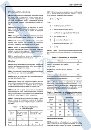 Cópia não autorizada

6

NBR 10844/1989

5.4 Coberturas horizontais de laje
5.4.1 As coberturas horizontais de laje devem ser projeta-

das para evitar empoçamento, exceto aquele tipo de
acumulação temporária de água, durante tempestades,
que pode ser permitido onde a cobertura for especialmente projetada para ser impermeável sob certas condições.

5.5.7 O dimensionamento das calhas deve ser feito através da fórmula de Manning-Strickler, indicada a seguir,
ou de qualquer outra fórmula equivalente:
Q=K

S
RH2/3 i1/2
n

Onde:
Q

= Vazão de projeto, em L/min

5.4.2 As superfícies horizontais de laje devem ter declivi-

dade mínima de 0,5%, de modo que garanta o escoamento das águas pluviais, até os pontos de drenagem
previstos.

S

= área da seção molhada, em m2

n

= coeficiente de rugosidade (Ver Tabela 2)

5.4.3 A drenagem deve ser feita por mais de uma saída,

R

= raio hidráulico, em m

exceto nos casos em que não houver risco de obstrução.
5.4.4 Quando necessário, a cobertura deve ser subdivi-

dida em áreas menores com caimentos de orientações
diferentes, para evitar grandes percursos de água.
5.4.5 Os trechos da linha perimetral da cobertura e das

eventuais aberturas na cobertura (escadas, clarabóias
etc.) que possam receber água, em virtude do caimento,
devem ser dotados de platibanda ou calha.
5.4.6 Os raios hemisféricos devem ser usados onde os
ralos planos possam causar obstruções.

P
P =
perímetro molhado, em m
S
H
i

= declividade da calha, em m/m

K

= 60.000

5.5.7.1 A Tabela 2 indica os coeficientes de rugosidade
dos materiais normalmente utilizados na confecção de calhas.

Tabela 2 - Coeficientes de rugosidade
Material

5.5 Calhas

n

plástico, fibrocimento, aço, metais
não-ferrosos

0,011

ferro fundido, concreto alisado, alvenaria
revestida

0,012

cerâmica, concreto não-alisado

0,013

com o projeto da cobertura.

alvenaria de tijolos não-revestida

0,015

5.5.4 Quando a saída não estiver colocada em uma das
extremidades, a vazão de projeto para o dimensionamento das calhas de beiral ou platibanda deve ser aquela
correspondente à maior das áreas de contribuição.

5.5.7.2 A Tabela 3 fornece as capacidades de calhas semicirculares, usando coeficiente de rugosidade n = 0,011
para alguns valores de declividade. Os valores foram calculados utilizando a fórmula de Manning-Strickler, com lâmina de água igual à metade do diâmetro interno.

5.5.1 As calhas de beiral e platibanda devem, sempre que

possível, ser fixadas centralmente sob a extremidade da
cobertura e o mais próximo desta.
5.5.2 A inclinação das calhas de beiral e platibanda deve

ser uniforme, com valor mínimo de 0,5%.
5.5.3 As calhas de água-furtada têm inclinação de acordo

5.5.5 Quando não se pode tolerar nenhum transborda-

mento ao longo da calha, extravasores podem ser previstos como medida adicional de segurança. Nestes casos,
eles devem descarregar em locais adequados.

Curva a menos
de 2 m da saída
da calha

Curva entre 2 e 4m
da saída da calha

1,2

1,1

canto reto
canto
a
r

r

e

1,1
d

o

n

d

1,05
a
d

1%

2%

100

130

183

256

236

333

466

384

541

757

200

Tabela 1 - Coeficientes multiplicativos
da vazao de projeto

0,5%

150

estiver a menos de 4m de uma mudança de direção, a
Vazão de projeto deve ser multiplicada pelos coeficientes
da Tabela 1.

Diâmetro
interno
(mm)

125

5.5.6 Em calhas de beiral ou platibanda, quando a saída

Tipo de
curva

Tabela 3 - Capacidades de calhas semicirculares com
coeficientes de rugosidade n = 0,011 (Vazão em L/min)
Declividades

829

1.167

1.634

5.6 Condutores verticais
5.6.1 Os condutores verticais devem ser projetados, sem-

o

pre que possível, em uma só prumada. Quando houver necessidade de desvio, devem ser usadas curvas de 90o de

 