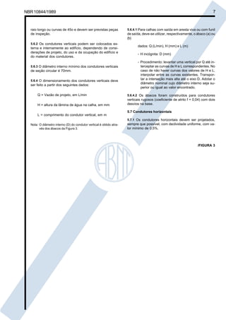 Cópia não autorizada

7

NBR 10844/1989

raio longo ou curvas de 45o e devem ser previstas peças
de inspeção.
5.6.2 Os condutores verticais podem ser colocados ex-

terna e internamente ao edifício, dependendo de considerações de projeto, do uso e da ocupação do edifício e
do material dos condutores.
5.6.3 O diâmetro interno mínimo dos condutores verticais

de seção circular é 70mm.
5.6.4 O dimensionamento dos condutores verticais deve

ser feito a partir dos seguintes dados:
Q = Vazão de projeto, em L/min
H = altura da lâmina de água na calha, em mm
L = comprimento do condutor vertical, em m

5.6.4.1 Para calhas com saída em aresta viva ou com funil
de saída, deve-se utilizar, respectivamente, o ábaco (a) ou
(b)

dados: Q (L/min), H (mm) e L (m)
- H incógnita: D (mm)
- Procedimento: levantar uma vertical por Q até interceptar as curvas de H e L correspondentes. No
caso de não haver curvas dos valores de H e L,
interpolar entre as curvas existentes. Transportar a interseção mais alta até o eixo D. Adotar o
diâmetro nominal cujo diâmetro interno seja superior ou igual ao valor encontrado.
5.6.4.2 Os ábacos foram construídos para condutores
verticais rugosos (coeficiente de atrito f = 0,04) com dois
desvios na base.

5.7 Condutores horizontais
5.7.1 Os condutores horizontais devem ser projetados,

Nota: O diâmetro interno (D) do condutor vertical é obtido através dos ábacos da Figura 3.

sempre que possível, com declividade uniforme, com valor mínimo de 0,5%.

/FIGURA 3

 