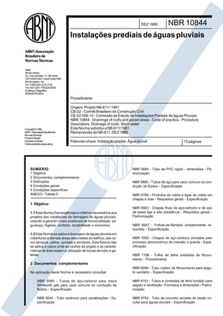 Cópia não autorizada

DEZ 1989

NBR 10844

Instalações prediais de águas pluviais
ABNT-Associação
Brasileira de
Normas Técnicas
Sede:
Rio de Janeiro
Av. Treze de Maio, 13 - 28º andar
CEP 20003-900 - Caixa Postal 1680
Rio de Janeiro - RJ
Tel.: PABX (021) 210-3122
Fax: (021) 220-1762/220-6436
EndereçoTelegráfico:
NORMATÉCNICA

Procedimento

Copyright © 1989,
ABNT–AssociaçãoBrasileirade
NormasTécnicas
Printed in Brazil/
ImpressonoBrasil
Todos os direitos reservados

Origem: Projeto NB-611/`1981
CB-02 - Comitê Brasileiro de Construção Civil
CE-02:009.10 - Comissão de Estudo de Instalações Prediais de águas Pluviais
NBR 10844 - Draininge of roofs and paved areas - Code of practica - Procedure
Descriptors: Drainage of roofs. Storn water
Esta Norma substitui a NB-611/1981
Reimpressão da NB-611, DEZ 1988
Palavras-chave: Instalação predial. Água pluvial

SUMÁRIO
1 Objetivo
2 Documentos complementares
3 Definições
4 Condições gerais
5 Condições específicas
ANEXO - Tabela 5

13 páginas

NBR 5680 - Tubo de PVC rígido - dimensões - Padronização
NBR 5885 - Tubos de aço para usos comuns na condução de fluidos - Especificação
NBR 6184 - Produtos de cobre e ligas de cobre em
chapas e tiras - Requisitos gerais - Especificação

1 Objetivo
1.1 Esta Norma fixa exigências e critérios necessários aos
projetos das instalações de drenagem de águas pluviais,
visando a garantir níveis aceitáveis de funcionalidade, segurança, higiene, conforto, durabilidade e economia.
1.2 Esta Norma se aplica à drenagem de águas pluviais em
coberturas e demais áreas associadas ao edifício, tais como terraços, pátios, quintais e similares. Esta Norma não
se aplica a casos onde as vazões de projeto e as características da área exijam a utilização de bocas-de-lobo e galerias.

NBR 6663 - Chapas finas de aço-carbono e de aço
de baixa liga e alta resistência - Requisitos gerais Padronização
NBR 6647 - Folhas-de-flandres simplesmente reduzidas - Especificação
NBR 7005 - Chapas de aço-carbono zincadas pelo
processo semicontínuo de imersão a quente - Especificação
NBR 7196 - Folha de telha ondulada de fibrocimento - Procedimento

2 Documentos complementares
Na aplicação desta Norma é necessário consultar:

NBR 8056 - Tubo coletor de fibrocimento para esgoto sanitário - Especificação

NBR 5580 - Tubos de aço-carbono para rosca
Whitworth gás para usos comuns na condução de
fluidos - Especificação

NBR 8161 - Tubos e conexões de ferro fundido para
esgoto e ventilação - Formatos e dimensões - Padronização

NBR 5645 - Tubo cerâmico para canalizações - Especificação

NBR 9793 - Tubo de concreto simples de seção circular para águas pluviais - Especificação

 