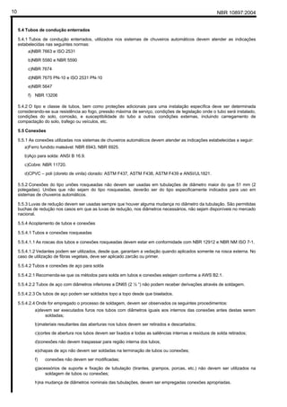 NBR 10897:200410
5.4 Tubos de condução enterrados
5.4.1 Tubos de condução enterrados, utilizados nos sistemas de chuveiros automáticos devem atender as indicações
estabelecidas nas seguintes normas:
a)NBR 7663 e ISO 2531
b)NBR 5580 e NBR 5590
c)NBR 7674
d)NBR 7675 PN-10 e ISO 2531 PN-10
e)NBR 5647
f) NBR 13206
5.4.2 O tipo e classe de tubos, bem como proteções adicionais para uma instalação específica deve ser determinada
considerando-se sua resistência ao fogo, pressão máxima de serviço, condições de legislação onde o tubo será instalado,
condições do solo, corrosão, e susceptibilidade do tubo a outras condições externas, incluindo carregamento de
compactação do solo, trafego ou veículos, etc.
5.5 Conexões
5.5.1 As conexões utilizadas nos sistemas de chuveiros automáticos devem atender as indicações estabelecidas a seguir:
a)Ferro fundido maleável: NBR 6943, NBR 6925.
b)Aço para solda: ANSI B 16.9.
c)Cobre: NBR 11720.
d)CPVC – poli (cloreto de vinila) clorado: ASTM F437, ASTM F438, ASTM F439 e ANSI/UL1821.
5.5.2 Conexões do tipo uniões rosqueadas não devem ser usadas em tubulações de diâmetro maior do que 51 mm (2
polegadas). Uniões que não sejam do tipo rosqueadas, deverão ser do tipo especificamente indicados para uso em
sistemas de chuveiros automáticos.
5.5.3 Luvas de redução devem ser usadas sempre que houver alguma mudança no diâmetro da tubulação. São permitidas
buchas de redução nos casos em que as luvas de redução, nos diâmetros necessários, não sejam disponíveis no mercado
nacional.
5.5.4 Acoplamento de tubos e conexões
5.5.4.1 Tubos e conexões rosqueadas
5.5.4.1.1 As roscas dos tubos e conexões rosqueadas devem estar em conformidade com NBR 12912 e NBR NM ISO 7-1.
5.5.4.1.2 Vedantes podem ser utilizados, desde que, garantam a vedação quando aplicados somente na rosca externa. No
caso de utilização de fibras vegetais, deve ser aplicado zarcão ou primer.
5.5.4.2 Tubos e conexões de aço para solda
5.5.4.2.1 Recomenda-se que os métodos para solda em tubos e conexões estejam conforme a AWS B2.1.
5.5.4.2.2 Tubos de aço com diâmetros inferiores a DN65 (2 ½ “) não podem receber derivações através de soldagem.
5.5.4.2.3 Os tubos de aço podem ser soldados topo a topo desde que biselados.
5.5.4.2.4 Onde for empregado o processo de soldagem, devem ser observados os seguintes procedimentos:
a)devem ser executados furos nos tubos com diâmetros iguais aos internos das conexões antes destas serem
soldadas;
b)materiais resultantes das aberturas nos tubos devem ser retirados e descartados;
c)cortes de abertura nos tubos devem ser lixados e todas as saliências internas e resíduos de solda retirados;
d)conexões não devem traspassar para região interna dos tubos;
e)chapas de aço não devem ser soldadas na terminação de tubos ou conexões;
f) conexões não devem ser modificadas;
g)acessórios de suporte e fixação de tubulação (tirantes, grampos, porcas, etc.) não devem ser utilizados na
soldagem de tubos ou conexões;
h)na mudança de diâmetros nominais das tubulações, devem ser empregadas conexões apropriadas.
 