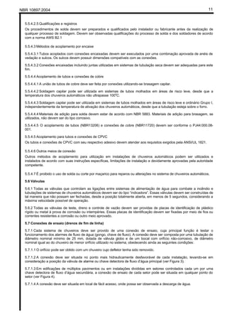 NBR 10897:2004 11
5.5.4.2.5 Qualificações e registros
Os procedimentos de solda devem ser preparados e qualificados pelo instalador ou fabricante antes da realização de
qualquer processo de soldagem. Devem ser observadas qualificações do processo de solda e dos soldadores de acordo
com a norma AWS B2.1
5.5.4.3 Métodos de acoplamento por encaixe
5.5.4.3.1 Tubos acoplados com conexões encaixadas devem ser executados por uma combinação aprovada de anéis de
vedação e sulcos. Os sulcos devem possuir dimensões compatíveis com as conexões.
5.5.4.3.2 Conexões encaixadas incluindo juntas utilizadas em sistemas de tubulação seca devem ser adequadas para este
fim.
5.5.4.4 Acoplamento de tubos e conexões de cobre
5.5.4.4.1 A união de tubos de cobre deve ser feita por conexões utilizando-se brasagem capilar.
5.5.4.4.2 Soldagem capilar pode ser utilizada em sistemas de tubos molhados em áreas de risco leve, desde que a
temperatura dos chuveiros automáticos não ultrapasse 100o
C.
5.5.4.4.3 Soldagem capilar pode ser utilizada em sistemas de tubos molhados em áreas de risco leve e ordinário Grupo I,
independentemente da temperatura de ativação dos chuveiros automáticos, desde que a tubulação esteja sobre o forro.
5.5.4.4.4 Materiais de adição para solda devem estar de acordo com NBR 5883. Materiais de adição para brasagem, se
utilizados, não devem ser do tipo corrosivo.
5.5.4.4.5 O acoplamento de tubos (NBR13206) e conexões de cobre (NBR11720) devem ser conforme o PJ44:000.08-
001.
5.5.4.5 Acoplamento para tubos e conexões de CPVC
Os tubos e conexões de CPVC com seu respectivo adesivo devem atender aos requisitos exigidos pela ANSI/UL 1821.
5.5.4.6 Outros meios de conexão
Outros métodos de acoplamento para utilização em instalações de chuveiros automáticos podem ser utilizados e
instalados de acordo com suas instruções específicas, limitações de instalação e devidamente aprovadas pela autoridade
competente.
5.5.4.7 É proibido o uso de solda ou corte por maçarico para reparos ou alterações no sistema de chuveiros automáticos.
5.6 Válvulas
5.6.1 Todas as válvulas que controlam as ligações entre sistemas de alimentação de água para combate a incêndio e
tubulações de sistemas de chuveiros automáticos devem ser do tipo “indicadora”. Essas válvulas devem ser construídas de
tal maneira que não possam ser fechadas, desde a posição totalmente aberta, em menos de 5 segundos, considerando a
máxima velocidade possível de operação.
5.6.2 Todas as válvulas de teste, dreno e controle de vazão devem ser providas de placas de identificação de plástico
rígido ou metal à prova de corrosão ou intempéries. Essas placas de identificação devem ser fixadas por meio de fios ou
correntes resistentes a corrosão ou outro meio aprovado.
5.7 Conexões de ensaio (drenos de fim de linha)
5.7.1 Cada sistema de chuveiros deve ser provido de uma conexão de ensaio, cuja principal função é testar o
funcionamento dos alarmes de fluxo de água (gongo, chave de fluxo). A conexão deve ser composta por uma tubulação de
diâmetro nominal mínimo de 25 mm, dotada de válvula globo e de um bocal com orifício não-corrosivo, de diâmetro
nominal igual ao do chuveiro de menor orifício utilizado no sistema, obedecendo ainda as seguintes condições:
5.7.1.1 O orifício pode ser obtido com um chuveiro cujo defletor tenha sido removido.
5.7.1.2 A conexão deve ser situada no ponto mais hidraulicamente desfavorável de cada instalação, levando-se em
consideração a posição da válvula de alarme ou chave detectora de fluxo d’água principal (ver Figura 3).
5.7.1.3 Em edificações de múltiplos pavimentos ou em instalações divididas em setores controlados cada um por uma
chave detectora de fluxo d’água secundária, a conexão de ensaio de cada setor pode ser situada em qualquer ponto do
setor (ver Figura 4).
5.7.1.4 A conexão deve ser situada em local de fácil acesso, onde possa ser observada a descarga de água.
 
