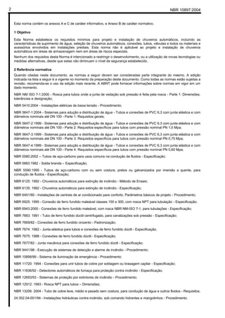 NBR 10897:20042
Esta norma contém os anexos A e C de caráter informativo, e Anexo B de caráter normativo.
1 Objetivo
Esta Norma estabelece os requisitos mínimos para projeto e instalação de chuveiros automáticos, incluindo as
características de suprimento de água, seleção de chuveiros automáticos, conexões, tubos, válvulas e todos os materiais e
acessórios envolvidos em instalações prediais. Esta norma não é aplicável ao projeto e instalação de chuveiros
automáticos em áreas de armazenagem nem em áreas de riscos especiais.
Nenhum dos requisitos desta Norma é intencionado a restringir o desenvolvimento, ou a utilização de novas tecnologias ou
medidas alternativas, desde que estas não diminuam o nível de segurança estabelecido.
2 Referência normativa
Quando citadas neste documento, as normas a seguir devem ser consideradas parte integrante do mesmo. A edição
indicada na lista a seguir é a vigente no momento da preparação deste documento. Como todas as normas estão sujeitas a
revisão, recomenda-se o uso da edição mais recente. A ABNT pode fornecer informações sobre normas em vigor em um
dado momento.
NBR NM ISO 7-1:2000 - Rosca para tubos onde a junta de vedação sob pressão é feita pela rosca - Parte 1: Dimensões,
tolerâncias e designação;
NBR 5410:2004 - Instalações elétricas de baixa tensão - Procedimento;
NBR 5647-1:2004 - Sistemas para adução e distribuição de água - Tubos e conexões de PVC 6,3 com junta elástica e com
diâmetros nominais até DN 100 - Parte 1: Requisitos gerais;
NBR 5647-2:1999 - Sistemas para adução e distribuição de água - Tubos e conexões de PVC 6,3 com junta elástica e com
diâmetros nominais até DN 100 - Parte 2: Requisitos específicos para tubos com pressão nominal PN 1,0 Mpa;
NBR 5647-3:1999 - Sistemas para adução e distribuição de água - Tubos e conexões de PVC 6,3 com junta elástica e com
diâmetros nominais até DN 100 - Parte 3: Requisitos específicos para tubos com pressão nominal PN 0,75 Mpa;
NBR 5647-4:1999 - Sistemas para adução e distribuição de água - Tubos e conexões de PVC 6,3 com junta elástica e com
diâmetros nominais até DN 100 - Parte 4: Requisitos específicos para tubos com pressão nominal PN 0,60 Mpa;
NBR 5580:2002 – Tubos de aço-carbono para usos comuns na condução de fluidos - Especificação;
NBR 5883:1982 - Solda branda – Especificação;
NBR 5590:1995 - Tubos de aço-carbono com ou sem costura, pretos ou galvanizados por imersão a quente, para
condução de fluidos - Especificação;
NBR 6125: 1992 - Chuveiros automáticos para extinção de incêndio - Método de Ensaio;
NBR 6135: 1992 - Chuveiros automáticos para extinção de incêndio - Especificação;
NBR 6401/80 - Instalações de centrais de ar condicionado para conforto. Parâmetros básicos de projeto - Procedimento;
NBR 6925: 1995 - Conexão de ferro fundido maleável classes 150 e 300, com rosca NPT para tubulação - Especificação;
NBR 6943:2000 - Conexões de ferro fundido maleável, com rosca NBR NM-ISO 7-1, para tubulações - Especificação;
NBR 7663: 1991 - Tubo de ferro fundido dúctil centrifugado, para canalizações sob pressão - Especificação;
NBR 7669/82 - Conexões de ferro fundido cinzento - Padronização;
NBR 7674: 1982 - Junta elástica para tubos e conexões de ferro fundido dúctil - Especificação;
NBR 7675: 1988 - Conexões de ferro fundido dúctil - Especificação;
NBR 7677/82 - Junta mecânica para conexões de ferro fundido dúctil - Especificação;
NBR 9441/98 - Execução de sistemas de detecção e alarme de incêndio - Procedimento;
NBR 10898/99 - Sistema de iluminação de emergência - Procedimento;
NBR 11720: 1994 - Conexões para unir tubos de cobre por soldagem ou brasagem capilar - Especificação;
NBR 11836/92 - Detectores automáticos de fumaça para proteção contra incêndio - Especificação;
NBR 12693/93 - Sistemas de proteção por extintores de incêndio - Procedimento;
NBR 12912: 1993 - Rosca NPT para tubos – Dimensões;
NBR 13206: 2004 - Tubo de cobre leve, médio e pesado sem costura, para condução de água e outros fluidos - Requisitos;
24:302.04-001/94 - Instalações hidráulicas contra incêndio, sob comando hidrantes e mangotinhos - Procedimento;
 