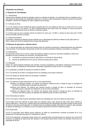 NBR 10897:200420
6 Requisitos dos Sistemas
6.1 Sistemas de Tubo Molhado.
6.1.1 Manômetros
Quando forem utilizadas válvulas de retenção e alarme ou válvulas de retenção, um manômetro deve ser instalado acima e
outro abaixo de cada válvula. Os manômetros devem ter no mínimo o dobro da pressão do sistema no ponto em que forem
instalados, e devem ser instalados de modo a poderem ser removidos.
6.1.2 Válvulas de Alívio
6.1.2.1 Um sistema de tubo molhado em forma de grelha deve ter uma válvula de alívio de no mínimo 6.4 mm (¼ pol.)
regulada para operar a no máximo 1,21 MPa. Preferencialmente esta válvula deve ser instalada na coluna principal de
alimentação, imediatamente acima da válvula de retenção e alarme.
6.1.2.2 Nos casos em que a pressão máxima do sistema for maior que 1,14 MPa, a válvula de alívio deve abrir 70 KPa
acima da pressão máxima do sistema.
6.1.3 Sistemas Auxiliares
É permitida a utilização de sistemas de tubo molhado para a alimentação de sistemas auxiliares do tipo ação prévia ou
dilúvio, desde que a fonte de abastecimento de água seja adequada.
6.2 Sistemas de ação prévia e sistemas dilúvio
6.2.1 A válvula automática de controle deve também poder ser operada manualmente, independentemente dos detectores
e dos chuveiros. O acionamento manual pode ser feito com auxílio de dispositivo hidráulico, pneumático ou mecânico.
6.2.2 Manômetros
Os manômetros devem ter no mínimo o dobro da pressão do sistema no ponto em que forem instalados, e devem ser
instalados de modo a poderem ser removidos, nos seguintes locais:
a) A montante e a jusante da válvula de ação prévia e a montante da válvula dilúvio.
b) Na linha de abastecimento de ar para as válvulas de ação prévia e dilúvio.
6.2.3 Detecção
Podem ser usados sistemas hidráulicos (por exemplo: chuveiros automáticos), pneumáticos, detectores convencionais de
fumaça, de calor, de radiação por infravermelho e ultravioleta, dependendo do tipo de risco a ser protegido.
6.2.4 Localização e proteção de válvulas de controle do sistema
6.2.4.1 As válvulas de controle e a tubulação devem ser protegidas contra danos mecânicos.
6.2.4.2 Os abrigos de válvulas devem ser iluminados e ventilados.
6.2.5 Sistemas de ação prévia
6.2.5.1 Os sistemas de ação prévia devem ser de um dos seguintes tipos:
a)Sistema com Bloqueio Simples: Um sistema com bloqueio simples permite a entrada de água na tubulação de
chuveiros automáticos após a operação dos detectores.
b)Sistema sem Bloqueio: Um sistema sem bloqueio permite a entrada de água na tubulação de chuveiros
automáticos após a operação dos detectores ou dos chuveiros automáticos.
c)Sistema com Bloqueio Duplo: Um sistema com bloqueio duplo permite a entrada de água na tubulação de
chuveiros automáticos quando da operação dos detectores e dos chuveiros automáticos.
6.2.5.2 Dimensões do sistema
6.2.5.2.1 No máximo 1000 chuveiros automáticos devem ser controlados por uma única válvula de ação prévia.
6.2.5.2.2 Nos casos dos sistemas de ação prévia com bloqueio duplo, cada válvula de ação prévia deve controlar no
máximo 2800 litros, a menos que o sistema tenha sido dimensionado para descarregar água pela conexão de teste de fim
de linha em não mais que 60 segundos. A contagem deve ser iniciada à pressão normal de ar no sistema, após operação
do sistema de detecção e no momento em que a conexão de teste de fim de linha for totalmente aberta.
6.2.5.3 Supervisão
6.2.5.3.1 A supervisão, tanto elétrica quanto mecânica, se refere ao monitoramento constante da pressão de ar e do
equipamento de detecção para garantir a integridade do sistema.
6.2.5.3.2 Os detectores e tubulações aéreas devem ser supervisionados automaticamente em sistemas com mais de 20
chuveiros. Os sistemas de ação prévia sem bloqueio e com bloqueio duplo devem manter uma pressão mínima de ar de
supervisão de 50 kPa.
 