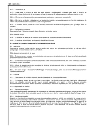 NBR 10897:2004 21
6.2.5.4 Chuveiros em pé
6.2.5.4.1 Para evitar o acúmulo de água em áreas sujeitas a congelamento e também para evitar o acúmulo de
sedimentos, independentemente da temperatura do local, os sistemas de ação prévia devem utilizar chuveiros em pé.
6.2.5.4.2 Chuveiros do tipo seco podem ser usados desde que testados e aprovados para este fim.
6.2.5.4.3 Chuveiros pendentes instalados com curvas de retorno podem ser usados quando os chuveiros e as curvas de
retorno estiverem localizados fora da área sujeita a congelamento.
6.2.5.4.4 Chuveiros laterais podem ser usados desde que instalados de modo a não permitir que a água fique retida no
chuveiro
6.2.5.5 Configuração do sistema
Sistemas de Ação Prévia com bloqueio duplo não devem ser do tipo grelha.
6.2.6 Sistemas dilúvio
6.2.6.1 Os sistemas de detecção de sistemas dilúvio devem ser supervisionados automaticamente.
6.2.6.2 Os sistemas dilúvio devem ser projetados por cálculo hidráulico.
6.3 Sistemas de chuveiros para proteção contra incêndios externos
6.3.1 Aplicações
Sistemas de proteção contra incêndios externos podem ser usados em edificações que tenham ou não seu interior
protegido por um sistema de chuveiros automáticos.
6.3.2 Abastecimento e controle de água
6.3.2.1 Os chuveiros para proteção contra incêndios externos devem ter abastecimento de água semelhante ao utilizado
para sistemas de chuveiros internos.
6.3.2.2 Quando aprovadas pela autoridade competente, outras fontes de abastecimento, tais como bombas ou conexões
de recalque, podem ser usadas.
6.3.2.3 A fonte de abastecimento deve ser capaz de alimentar simultaneamente todos os chuveiros externos durante um
período de no mínimo 60 minutos.
6.3.2.4 Nos casos em que o abastecimento for feito por conexões de recalque, estas não devem ser afetadas pelo incêndio
causador da exposição.
6.3.3 Controle
6.3.3.1 Cada sistema de chuveiros externos deve ter uma válvula de controle independente.
6.3.3.2 Os chuveiros devem ser de tipo aberto ou automático. Os chuveiros de tipo aberto controlados manualmente
devem ser utilizados somente quando houver pessoal capacitado para operar o sistema. Quando acionados
automaticamente, os chuveiros abertos devem ser controlados por detectores projetados para esta aplicação específica.
6.3.4 Componentes do sistema
6.3.4.1 Válvulas de drenagem
Cada sistema de chuveiros externos deve ter uma válvula de drenagem independente instalada à jusante de cada válvula
de controle. Esta válvula não é necessária quando os chuveiros forem abertos e a alimentação de água for feita por cima.
6.3.4.2 Válvulas de retenção
Quando os chuveiros forem instalados em duas fachadas adjacentes de um edifício com o objetivo de protegê-lo contra
incêndios externos de origem independente e distinta, e caso os ramais tenham válvulas de controle independentes para
cada fachada, as extremidades dos dois ramais devem ser conectadas e devem ser instaladas válvulas de retenção de
modo que o último chuveiro de uma fachada opere juntamente com os chuveiros da outra - ver Figuras 14 e 15. A
tubulação entre as duas válvulas de retenção deve ter um dreno. Como alternativa, um chuveiro adicional deve ser
instalado na fachada adjacente, no mesmo ramal.
 