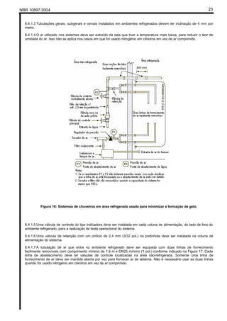 NBR 10897:2004 23
6.4.1.3 Tubulações gerais, subgerais e ramais instalados em ambientes refrigerados devem ter inclinação de 4 mm por
metro.
6.4.1.4 O ar utilizado nos sistemas deve ser extraído da sala que tiver a temperatura mais baixa, para reduzir o teor de
umidade do ar. Isso não se aplica nos casos em que for usado nitrogênio em cilindros em vez de ar comprimido.
Figura 16: Sistemas de chuveiros em área refrigerada usada para minimizar a formação de gelo.
6.4.1.5 Uma válvula de controle do tipo indicadora deve ser instalada em cada coluna de alimentação, do lado de fora do
ambiente refrigerado, para a realização de teste operacional do sistema.
6.4.1.6 Uma válvula de retenção com um orifício de 2,4 mm (3/32 pol.) na portinhola deve ser instalada na coluna de
alimentação do sistema.
6.4.1.7 A tubulação de ar que entra no ambiente refrigerado deve ser equipada com duas linhas de fornecimento
facilmente removíveis com comprimento mínimo de 1,9 m e DN25 mínimo (1 pol.) conforme indicado na Figura 17. Cada
linha de abastecimento deve ter válvulas de controle localizadas na área não-refrigerada. Somente uma linha de
fornecimento de ar deve ser mantida aberta por vez para fornecer ar de sistema. Não é necessário usar as duas linhas
quando for usado nitrogênio em cilindros em vez de ar comprimido.
 