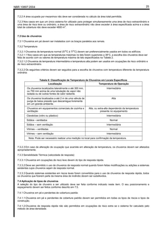 NBR 10897:2004 25
7.2.2 A área ocupada por mezaninos não deve ser considerada no cálculo da área total permitida.
7.2.3 Nos casos em que um único sistema for utilizado para proteger simultaneamente uma área de risco extraordinário e
uma área de risco leve ou ordinário, a área de risco extraordinário não deve exceder à área especificada acima e a área
total de cobertura não deve exceder 4800 m2
.
7.3 Uso de chuveiros
7.3.1 Chuveiros em pé devem ser instalados com os braços paralelos aos ramais.
7.3.2 Temperatura
7.3.2.1 Chuveiros de temperatura normal (57o
C à 77o
C) devem ser preferencialmente usados em todos os edifícios.
7.3.2.1.1 Nos casos em que as temperaturas máximas no teto forem superiores a 38°C, a escolha dos chuveiros deve ser
feita de acordo com os valores de temperatura máxima de teto especificados na Tabela 2.
7.3.2.1.2 Chuveiros de temperatura intermediária e temperatura alta podem ser usados em ocupações de risco ordinário e
de risco extraordinário.
7.3.2.2 Os seguintes critérios devem ser seguidos para a escolha de chuveiros com temperatura diferente da temperatura
ordinária:
Tabela 6: Classificação de Temperatura de Chuveiros em Locais Específicos
Localização Temperatura de Operação
Os chuveiros localizados lateralmente a até 300 mm,
ou 750 mm acima de uma tubulação de vapor não
isolada ou de outras fontes de calor radiante.
Intermediária
Os chuveiros localizados a até 2 m de uma válvula de
purga de baixa pressão que descarregue livremente
em um grande ambiente.
Alta
Chuveiros em equipamentos comerciais de cozinha e
ventilação
Alta, ou extra-alta dependendo da temperatura
presente no equipamento
Clarabóias (vidro ou plástico) Intermediária
Sótãos - ventilados Normal
Sótãos – sem ventilação Intermediária
Vitrines – ventiladas Normal
Vitrines – sem ventilação Intermediária
Nota: Pode ser necessário realizar uma medição no local para confirmação da temperatura.
7.3.2.3 Em caso de alteração de ocupação que acarrete em alteração de temperatura, os chuveiros devem ser alterados
apropriadamente.
7.3.3 Sensibilidade Térmica (velocidade de resposta)
7.3.3.1 Chuveiros em ocupações de risco leve devem do tipo de resposta rápida.
7.3.3.2 Deve ser permitido o uso de chuveiros de resposta normal quando forem feitas modificações ou adições a sistemas
existentes cujos chuveiros sejam de resposta normal.
7.3.3.3 Quando sistemas existentes em riscos leves forem convertidos para o uso de chuveiros de resposta rápida, todos
os chuveiros que fizerem parte da mesma área de incêndio devem ser substituídos.
7.4 Aplicação de tipos de chuveiros
A seleção do tipo de chuveiro a ser utilizado deve ser feita conforme indicado neste item. O seu posicionamento e
espaçamento devem ser feitos conforme descrito em 7.5.
7.4.1 Chuveiros em pé e pendentes de cobertura padrão
7.4.1.1 Chuveiros em pé e pendentes de cobertura padrão devem ser permitidos em todas os tipos de riscos e tipos de
construção.
7.4.1.2 Chuveiros de resposta rápida não são permitidos em ocupações de risco extra se o sistema for calculado pelo
método de área-densidade.
 