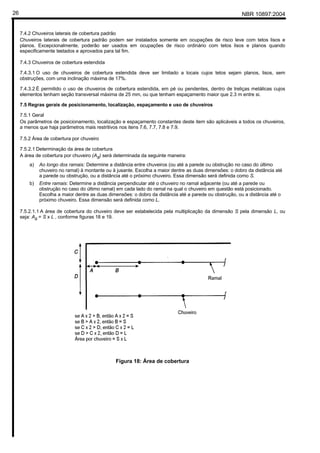 NBR 10897:200426
7.4.2 Chuveiros laterais de cobertura padrão
Chuveiros laterais de cobertura padrão podem ser instalados somente em ocupações de risco leve com tetos lisos e
planos. Excepcionalmente, poderão ser usados em ocupações de risco ordinário com tetos lisos e planos quando
especificamente testados e aprovados para tal fim.
7.4.3 Chuveiros de cobertura estendida
7.4.3.1 O uso de chuveiros de cobertura estendida deve ser limitado a locais cujos tetos sejam planos, lisos, sem
obstruções, com uma inclinação máxima de 17%.
7.4.3.2 É permitido o uso de chuveiros de cobertura estendida, em pé ou pendentes, dentro de treliças metálicas cujos
elementos tenham seção transversal máxima de 25 mm, ou que tenham espaçamento maior que 2.3 m entre si.
7.5 Regras gerais de posicionamento, localização, espaçamento e uso de chuveiros
7.5.1 Geral
Os parâmetros de posicionamento, localização e espaçamento constantes deste item são aplicáveis a todos os chuveiros,
a menos que haja parâmetros mais restritivos nos itens 7.6, 7.7, 7.8 e 7.9.
7.5.2 Área de cobertura por chuveiro
7.5.2.1 Determinação da área de cobertura
A área de cobertura por chuveiro (As) será determinada da seguinte maneira:
a) Ao longo dos ramais: Determine a distância entre chuveiros (ou até a parede ou obstrução no caso do último
chuveiro no ramal) à montante ou à jusante. Escolha a maior dentre as duas dimensões: o dobro da distância até
a parede ou obstrução, ou a distância até o próximo chuveiro. Essa dimensão será definida como S.
b) Entre ramais: Determine a distância perpendicular até o chuveiro no ramal adjacente (ou até a parede ou
obstrução no caso do último ramal) em cada lado do ramal na qual o chuveiro em questão está posicionado.
Escolha a maior dentre as duas dimensões: o dobro da distância até a parede ou obstrução, ou a distância até o
próximo chuveiro. Essa dimensão será definida como L.
7.5.2.1.1 A área de cobertura do chuveiro deve ser estabelecida pela multiplicação da dimensão S pela dimensão L, ou
seja: As = S x L , conforme figuras 18 e 19.
Figura 18: Área de cobertura
 