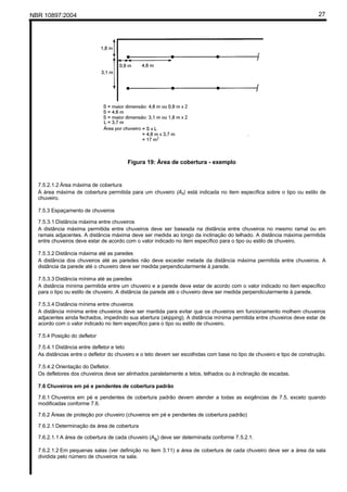 NBR 10897:2004 27
Figura 19: Área de cobertura - exemplo
7.5.2.1.2 Área máxima de cobertura
Á área máxima de cobertura permitida para um chuveiro (As) está indicada no item específica sobre o tipo ou estilo de
chuveiro.
7.5.3 Espaçamento de chuveiros
7.5.3.1 Distância máxima entre chuveiros
A distância máxima permitida entre chuveiros deve ser baseada na distância entre chuveiros no mesmo ramal ou em
ramais adjacentes. A distância máxima deve ser medida ao longo da inclinação do telhado. A distância máxima permitida
entre chuveiros deve estar de acordo com o valor indicado no item específico para o tipo ou estilo de chuveiro.
7.5.3.2 Distância máxima até as paredes
A distância dos chuveiros até as paredes não deve exceder metade da distância máxima permitida entre chuveiros. A
distância da parede até o chuveiro deve ser medida perpendicularmente à parede.
7.5.3.3 Distância mínima até as paredes
A distância mínima permitida entre um chuveiro e a parede deve estar de acordo com o valor indicado no item específico
para o tipo ou estilo de chuveiro. A distância da parede até o chuveiro deve ser medida perpendicularmente à parede.
7.5.3.4 Distância mínima entre chuveiros
A distância mínima entre chuveiros deve ser mantida para evitar que os chuveiros em funcionamento molhem chuveiros
adjacentes ainda fechados, impedindo sua abertura (skipping). A distância mínima permitida entre chuveiros deve estar de
acordo com o valor indicado no item específico para o tipo ou estilo de chuveiro.
7.5.4 Posição do defletor
7.5.4.1 Distância entre defletor e teto
As distâncias entre o defletor do chuveiro e o teto devem ser escolhidas com base no tipo de chuveiro e tipo de construção.
7.5.4.2 Orientação do Defletor.
Os defletores dos chuveiros deve ser alinhados paralelamente a tetos, telhados ou à inclinação de escadas.
7.6 Chuveiros em pé e pendentes de cobertura padrão
7.6.1 Chuveiros em pé e pendentes de cobertura padrão devem atender a todas as exigências de 7.5, exceto quando
modificadas conforme 7.6.
7.6.2 Áreas de proteção por chuveiro (chuveiros em pé e pendentes de cobertura padrão)
7.6.2.1 Determinação da área de cobertura
7.6.2.1.1 A área de cobertura de cada chuveiro (As) deve ser determinada conforme 7.5.2.1.
7.6.2.1.2 Em pequenas salas (ver definição no item 3.11) a área de cobertura de cada chuveiro deve ser a área da sala
dividida pelo número de chuveiros na sala.
 